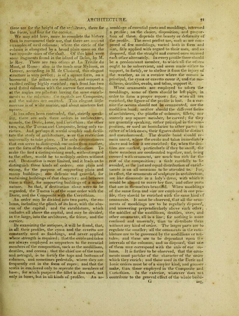 three are for the height of the architrave, three for the frieze,‘and four for the cornice. We may add here, more to complete the history than to recommend their use, that there are ancient examples of oval columns; where the circle of the column is elongated by a broad plain space on the two opposite sides of the shaft. Of this kind were some fragments found in the island of Delos, by M. le Roy. There are two others at La Trinite du Mont, at Rome : also in the tomb near Myiassa, in Greece, according to M. de ChoiseuJ, this elegant structure is very perfect; is of a square form, on a basement; the pillars are insulated, and support a vaulted ceiling highly enriched; each front has two oval fluted columns with the narrow face outwards; at the angles are pilasters having the same enrich- ments as the columns; the capitals are Composite, and the volutes are omitted. This elegant little morctau is of white marble, apd about nineteen feet square. it has often been contended, that, strictly speak- ing, there are only three orders in architecture, namely, the Doric, Ionic, and Corinthian; the other two, viz. the Tuscan and Composite, being only va- rieties. And perhaps it would simplify and facili- tate the study of architecture, were this restriction universally to take place. The only circumstances that can serve to distinguish one order from another, are the form of the column, and its destination. To make the iirst a distinguishing mark, without regard to the other, would be to multiply orders without end. Destination is more limited, and it leads us to distinguish three kinds of orders; one plain and strong, for the purpose of supporting plain and massy buildings; one delicate and graceful, for sustaining buildings of that character; and between these a third, for supporting buildings of a mixed nature. So that, if destination alone were to be regarded, the Tuscan is of the same order with the Doric, and the Composite with the Corinthian. An order may be divided into two parts, the co- lumn, including the plinth of its base, with the aba- cus of the capital; and the entablature, which includes all above the capital, and may be divided, in the large, into the architrave, the frieze, and the cornice. By examining the antiques, it will be found, that, in all their proiiles, the cyma and the cavetto are constantly used as finishings, and never applied where strength is required ; that the ovolo arid talon are always employed as supporters to the essential members of the composition, such as the rnodillions, dentiles, and corona; that the chief use of the torus and astragal, is to fortify the tops and bottoms of columns, and sometimes pedestals, where they are frequently cut in the form of ropes: and that the scotia is employed only to seperate the members of base ', for winch purpose the fillet is also used, not only in bases, but in all kinds of profiles. An as- semblage of essential parts and mouldings, is termed a profile ; on the choice, disposition, and propor- tion of these, depends the beauty or deformity of the profile. The most perfect are, such as are con - posed of few mouldings, varied both in form and size, fitly applied with regard to their uses, and so disposed, that the straight and curved ones succeed each other alternately. In every profile there should be a predominant member, to which all the others ought to be subservient, and seem made either to support, to fortify, or to shelter it from the injury of the weather, as in a cornice where the corona is principal, the cyma or cavetto cover it, and tne mo- diliions, dentiles, o\olo, and talon, support it. When ornaments are employed to adorn the mouldings, some of them should be left plain, in order to form a proper repose; for, when all are enriched, the figure of the profile is lost. In a cor- nice the corona should not be ornamented, nor the modillion band; neither should the different facias of architraves, the plinths of columns, fillets, nor scarcely any square member, be carved; for they are generally speaking, either principal in the corns position, or used as boundaries to other parts; in either of which cases, their figures should be distinct and uneniharassed. The dentile band should re- main uncut, wiiere the ovolo and talon immediately above and below it are enriched; for, when the den- tiles are marked, particularly if they be small, the three members are confounded together, and, being- covered with ornament, are much too rich for the rest of the composition; a fault carefully to be avoided, as the just and equal distribution of enrich- ments is on all occasions to be attended to. Tor, in effect, the ornaments of sculpture in architecture, are like diamonds in a lady’s dress, with which it would be absurd to cover her face, and other parts that are in themselves beautiful. When mouldings of the same form and size are employed in one pro- file, they should be enriched with the same kind < f ornaments. It must be observed, that ail the orna- ments of mouldings are to be regularly disposed, and answering perpendicularly above each other; the middles of the rnodillions, dentiles, oves, and other ornaments, all in a line; for nothing is more confused and unseemly, than to distribute them without any kind of order. The larger parts are to regulate the smaller; all the ornaments in the enta- blature are to be governed by the rnodillions or mu- tnles; and these are to be dependant upon the intervals of tike columns, and so disposed, that one of them may correspond w ith the axis of eac co- lumn. It is farther to be observed, that the orna- ments must partake of the character of the order which they enrich ; and those used in the Doric and Ionic orders must be of a simpler kind, and grosser make, than those employed in the Composite and Corinthian. In the exterior, whatever does not contribute to the general effect of the whole build- G ing,