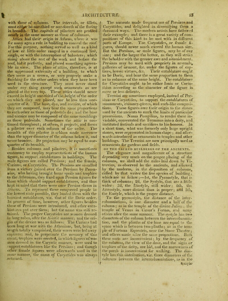 with those of columns. The intervals, or fillets, musteitl^r be one-third or one-fourth of the fluting in breadth. The capitals of pilasters are profiled nearly in the same manner as those of columns. Attics had their origin in Athens, where it was for many ages a rule in building to conceal the roof. For this purpose, nothing- served so well as a kind of low or little order ranged in a continued line, singly, or with the interruption of balusters ; which rising above the rest of the work and before the roof, hid it perfectly, and placed something- agreea- ble in view. The place of attics, therefore, is at the uppermost extremity of a building, to which they serve as a crown, or very properly make a finishing for the other orders when they have been used in the structure. They must never stand under any thing except such ornaments as are placed at the very top. These attics should never exceed in height one-third of the height of the order on which they are placed, nor be less than one- quarter of it. The base, dye, and cornice, of which they are composed, may bear the same proportions to each other as those of pedestals do ; and the base and cornice may be composed of the same mouldings as those pedestals. Sometimes the attic is con- tinued throughout; at others, it projects, and forms a pilaster over each column of the order. The breadth of this pilaster is seldom made narrower than the upper diameter of the column below it, and never broader. Its projection may be equal to one- quarter of its breadth. Resides columns and pilasters, it is sometimes customary to employ representations of the human figure, to support entablatures in buildings. The male figures are called Persians; and the female, Carians, or Caryatides. The Persians are so called from a victory gained over the Persians by Pausa- nias, who having brought home spoils and trophies to the Athenians, they fixed upon Persian figures for those which should support entablatures, and thus kept in mind that there were once Persian slaves in Athens. To represent these conquered people in the lowest state possible, they loaded them with the heaviest entablature, viz. that of the Doric order. In process of time, however, other figures besides those of Persians were introduced, and other enta- blatures put over them; but the name was still re- tained. The proper Caryatides are women dressed in long robes, after the Asiatic manner; and the ori- gin of the device was as follows: The Carians had been long at war with the Athenians, but, being at length totally vanquished, their wives were led away captives; and, to perpetuate the memory of this event, trophies were erected, in which figures of wo- men dressed in tne Caryatic manner, were used to support entablatures like the Persians; and though other female figures were afterwards used in the same manner, the name, of Caryatides was always retained. The ancients made frequent use of Persians and Caryatides, and delighted in. diversifying them a thousand ways. The modern artists have followed their example; and there is a great variety of com- positions of this kind to be met with in different parts of Europe. The Caryatides, or female fi- gures, should never much exceed the human size,. But the Persians, or male figures, may be of any size ; and the larger the better, as they will strike the beholder with the greater awe and astonishment. Persians may be used with propriety in arsenals,, galleries of armour, &c. under the figures of cap- tives, heroic virtues, &c. Their entablature ought to be Doric, and bear the same proportion to them as to columns of the same height. The entablature for Caryatides ought to be either Ionic or Corin- thian according as the character of the figure is more or less delicate. Termini are sometimes employed, instead of Per- sians or Caryatides, to support the entablatures of monuments, chimney-pieces, and such-like composi- tions. These figures owe their origin to the stones ] used by the ancients to mark the limits of particular possessions. Numa Pompilius, to render these in- violable, consecrated the Terminus into a deity, and instituted festivals and sacrifices to his honour. In a short time, what was formerly only large upright stones, were represented in human shape; and after- wards introduced as ornaments to temples and other buildings. The Termini are now principally used as ornaments for gardens and fields. OF THE SACRED BUILDINGS OF THE ANCIENTS. The elegance and magnificence of a structure depending very much on the proper placing of the columns, we shall add the rules laid down by Vi- truvius, as observed bv the ancients, and allowed by the moderns, in the disposition of columns, called by that writer the five species of building ; which are as follow';—1st, the Pycnosiyle, that is thick of columns; 2d, the Systyle,. that are a-little wider; 3d, the Diastyle, still wider; 4th, the Arceostyie, more distant than is proper; aild 5th, the Eustyle, which is the proper distance. To the pycnostyle, the distance of the inter- columniations, is one diameter and a half of the column ; as in the temple of the divine Julius ; the temple of Venus in Ciesar’s Forum, and many- others after the same manner. The systyle has two diameters of the column between the intereolumnia- tion, and the plinths of the base are equal to the space which is between tyvo plinths; as in the tem- ple ofl-'ortuna Equestris, near the Stone Theatre; and others made after the same propretions. Both these sorts are inconvenient; by the frequency of the columns, the view of the door, and the signs or trophies of the deity, are hid, and the narrowness of the porch is inconvenient for walking. The dias- tyle has this distribution, viz. three diameters of the columns between the iutercolumniations, as in the T temple