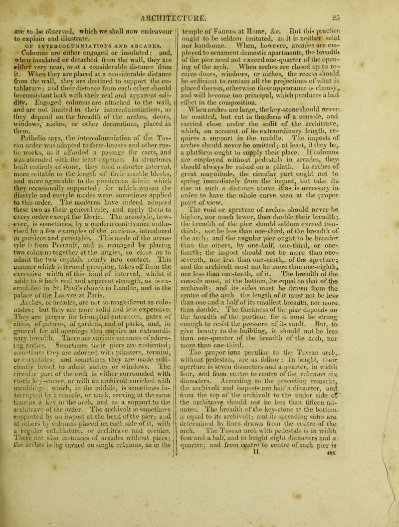 are to be observed, which-we shall How endeavour to explain and illustrate. OF INTERCOEUMNIATIONS AND AKCADES. Columns are either engaged or insulated; and, When insulated 01* detached from the wall, they are either very near, or at a considerable distance from it. When they are placed at a considerable distance from the wall, they are destined to support the en- tablature ; and their distance from each other should beconsistant both with their real and apparent soli- dity. Engaged columns are attached to tire wall, and are not limited in their intercolumniations, as they depend on the breadth of the arches, doors, windows, niches, or other decorations, placed in them. Palladio says, the intercolumniation of the Tus- can order w as adapted to farm-houses and other rus- tic works, as it afforded a passage for carts, and was attended with the least expence, in structures built entirely of stone, they used a shorter interval, more suitable to the length of their marble blocks, and more agreeable to the ponderous fabric w hich they occasionally supported: lor which reason the diastyle and eustyle modes were sometimes applied to this order. The moderns have indeed adopted these two as their general rule, and apply them to every order except the Doric. The areostyle,.how- ever, is sometimes, by a modern contrivance autho- rised bv a few examples of the ancients, introduced in porticos and peristyles. This mode of the areos- tyle is from Perrault, and is managed by placing two columns together at the angles, so close as to admit the two capitals nearly iido contact. This manner which is termed grouping, takes off from the excessive width of this kind of interval, w hilst it adds to it both real and apparent strength, as is ex- emplified in St. Paul’s church in London, and in the palace of toe Louvre at Paris. Arches, or arcades, are not so magnificent as colo- nades; but they are more solid and less expensive. They are proper for triumphal entrances, gates of cities, of palaces, of gardens, and of parks, and, in general for all., openings that require an extraordi- nary breadth. There are various manners of adorn- ing arches. Sometimes their piers are rusticated; sometimes they are adorned with pilasters,, termini, or caryatides; and sometimes they are made suffi- ciently broad to admit niches or windows. The circular part of the arch is either surrounded w ith rustic kr • -stones, or with an archivolt enriched with mouldings; which, in the middle, is sometimes-in- terrupted by a console, or mask, serving at the same time as a key. to tiie arch, and. as a support to the architrave of the order. The archivolt is sometimes supported by an impost at the head ofthe pier; and. at others by columns placed on each side of it, with a regular entablature, or architrave and cornice. There are also instances of arcades without piers; the arches being turned on singly columns, .as in the temple of Faunus at Rome, &c. But this practice ought to be seldom imitated, as it is neither solid nor handsome. When, however, arcades are em- ployed to ornament domestic apartments, the breadth of the pier need not exceed one-quarter of the open- ing of the arch. When arches are closed up to re- ceive doors, windows, or niches, the recess should be sufficient to contain all the projections of what is placed therein, otherwise their appearance is clumsyv and will become too principal, which produces abaci effect iu the composition. When arches are large, the key-stone should never be omitted, but cut in the form of a console, and carried close under the soffit of the architrave, which, on account of its extraordinary length, re- quires a support in the middle. The imposts of arches-should never be omitted; at least, if they be, a platform ought to supply their place. If columns are employed without pedestals in arcades, they should always be raised on a plinth. In arches of great magnitude, the circular part ought not to spring immediately from the impost, but take its rise at such a distance above it as is necessary in- order to have the whole curve seen at the proper point of view. The void or aperture of arches-should never be higher, nor much lower, than double their breadth;, the breadth of the pier should seldom exceed two- thirds,. nor.be less than one-third, of the breadth of- the arch; and the angular pier ought to be broader than the others, by one-half, one-third, or one- fourth: the impost should not be more than one- seventh, nor less than one-ninth,, ofthe aperture; and the archivolt must not be more than one-eighth, nor less than one-tenth, of it. The breadth of the console must, at the bottom, .be equal to that of the archivolt; and its sides must be drawn from the centre ofthe arch the length of it must not be less- than one and a half of its smallest breadth, nor more, than double. The thickness ofthe pier depends on the breadth of the portico; for it must be strong- enough to resist the pressure of its vault. But, to give beauty to the building, it should not be less than one-quarter of the breadth of the arch, nor more than one-third. The propor ions peculiar to the Tuscan arch,.. without pedestals, are as follow : In height, their ■aperture is seven diameters and a quarter, in width four, and from centre to centre of the columns six diameters. According to the preceding remarks, the archivolt and imposts are half a diameter, and from the top of the archivolt to the under side of' the architrave should not be less than fifteen mi- nutes. The breadth of the key-stone at the bottom- is equal to its archivolt; and its spreading sides are determined by lines drawn from the centre of the arch. The Tuscan arch with pedestals is in width four and ahallj and in height eight diameters and a quarter; and from, centre to centre of eagh pier is~ 11 six