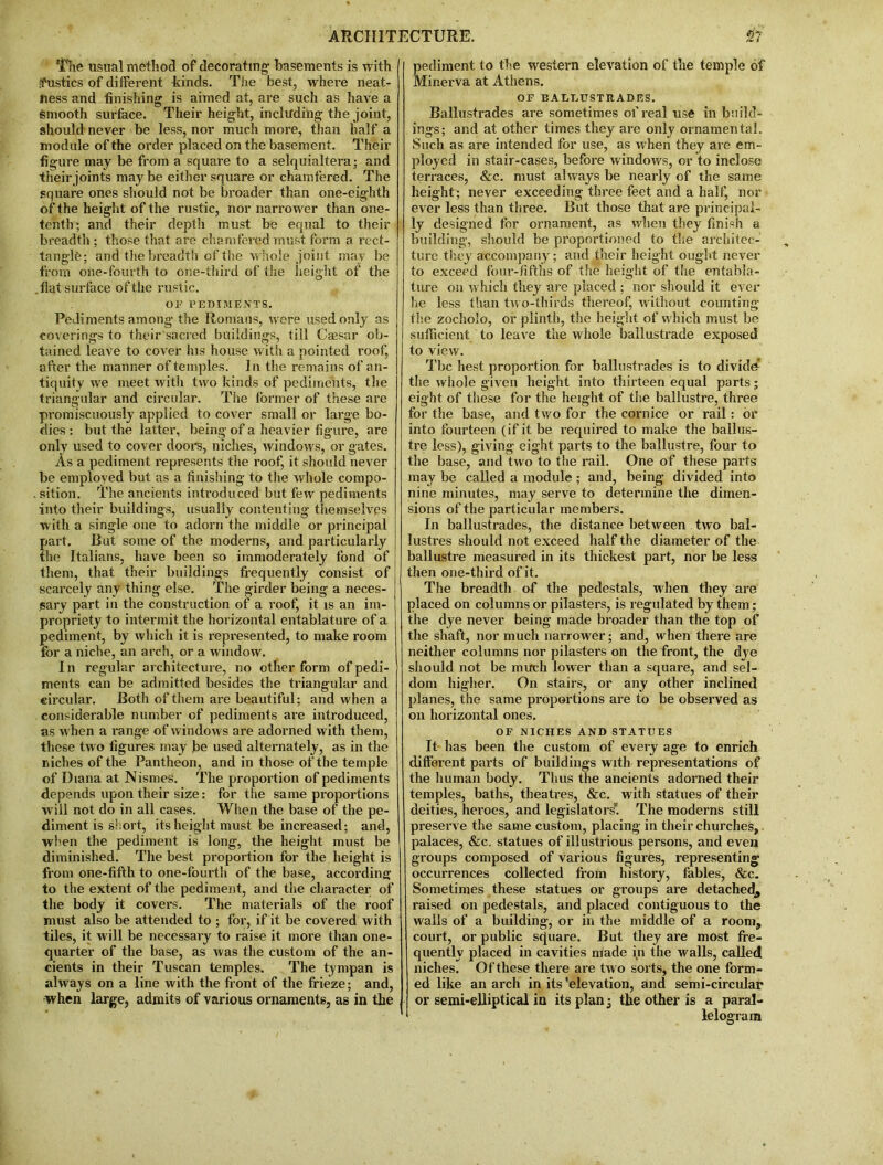 The usual method of decorating basements is with fustics of different kinds. The best, where neat- ness and finishing is aimed at, are such as have a smooth surface. Their height, including the joint, should never be less, nor much more, than half a module of the order placed on the basement. Their figure may be from a square to a selquialtera; and their joints maybe either square or chamfered. The square ones should not be broader than one-eighth of the height of the rustic, nor narrower than one- tenth; and their depth must be equal to their breadth; those that are chamfered must form a rect- tangle; and the breadth of the whole joint may be from one-fourth to one-third of the height of the .flat surface of the rustic. OF PEDIMENTS. Pediments among the Romans, were used only as coverings to their sacred buildings, till Caesar ob- tained leave to cover his house with a pointed roof, after the manner of temples. In the remains of an- tiquity we meet witli two kinds of pediments, the triangular and circular. The former of these are promiscuously applied to cover small or large bo- dies : but the latter, being of a heavier figure, are only used to cover doors, niches, windows, or gates. As a pediment represents the roof, it should never be employed but as a finishing to the whole compo- . sition. The ancients introduced but few pediments into their buildings, usually contenting themselves with a single one to adorn the middle or principal part. Cut some of the moderns, and particularly the Italians, have been so immoderately fond of them, that their buildings frequently consist of scarcely any thing else. The girder being a neces- sary part in the construction of a roof, it is an im- propriety to intermit the horizontal entablature of a pediment, by which it is represented, to make room for a niche, an arch, or a window. In regular architecture, no other form of pedi- ments can be admitted besides the triangular and circular. Both of them are beautiful; and when a considerable number of pediments are introduced, as when a range of windows are adorned with them, these two figures may be used alternately, as in the niches of the Pantheon, and in those of the temple of Diana at Nismes. The proportion of pediments tlepends upon their size: for the same proportions wrill not do in all cases. When the base of the pe- diment is short, its height must be increased; and, when the pediment is long, the height must be diminished. The best proportion for the height is from one-fifth to one-fourth of the base, according to the extent of the pediment, and the character of the body it covers. The materials of the roof must also be attended to ; for, if it be covered with tiles, it will be necessary to raise it more than one- quarter of the base, as was the custom of the an- cients in their Tuscan temples. The tympan is always on a line with the front of the frieze; and, when large, admits of various ornaments, as in the Sediment to the western elevation of the temple of linerva at Athens. OF BALTjUSTRADES. Ballustrades are sometimes of real use in build- ings; and at other times they are only ornamental. Such as are intended for use, as when they are em- ployed in stair-cases, before windows, or to inclose terraces, &c. must always be nearly of the same height; never exceeding three feet and a half, nor ever less than three. But those that are principal- ly designed for ornament, as when they finish a building, should be proportioned to the architec- ture they accompany; and their height ought never to exceed four-fifths of the height of the entabla- ture on which they are placed ; nor should it ever he less than two-thirds thereof, without counting the zocholo, or plinth, the height of which must be sufficient to leave the whole bailustrade exposed to view. Tbc best proportion for ballustrades is to divide the whole given height into thirteen equal parts; eight of these for the height of the baliustre, three for the base, and two for the cornice or rail : or into fourteen (if it be required to make the ballus- tre less), giving eight parts to the baliustre, four to the base, and two to the rail. One of these parts may be called a module ; and, being divided into nine minutes, may serve to determine the dimen- sions of the particular members. In ballustrades, the distance between two bal- lustres should not exceed half the diameter of the baliustre measured in its thickest part, nor be less then one-third of it. The breadth of the pedestals, when they are placed on columns or pilasters, is regulated by them; the dye never being made broader than the top of the shaft, nor much narrower; and, when there are neither columns nor pilasters on the front, the dye should not be much lower than a square, and sel- dom higher. On stairs, or any other inclined planes, the same proportions are to be observed as on horizontal ones. OF NICHES AND STATUES It has been the custom of every age to enrich different parts of buildings with representations of the human body. Thus the ancients adorned their temples, baths, theatres, &c. with statues of their deities, heroes, and legislators. The moderns still preserve the same custom, placing in their churches, palaces, &c. statues of illustrious persons, and even groups composed of various figures, representing occurrences collected from history, fables, &c. Sometimes these statues or groups are detached^ raised on pedestals, and placed contiguous to the walls of a building, or in the middle of a room, court, or public square. But they are most fre- quently placed in cavities made in the walls, called nielies. Of these there are tw o sorts, the one form- ed like an arch in its 'elevation, and semi-circular or semi-elliptical in its plan -3 the other is a paral- lelogram