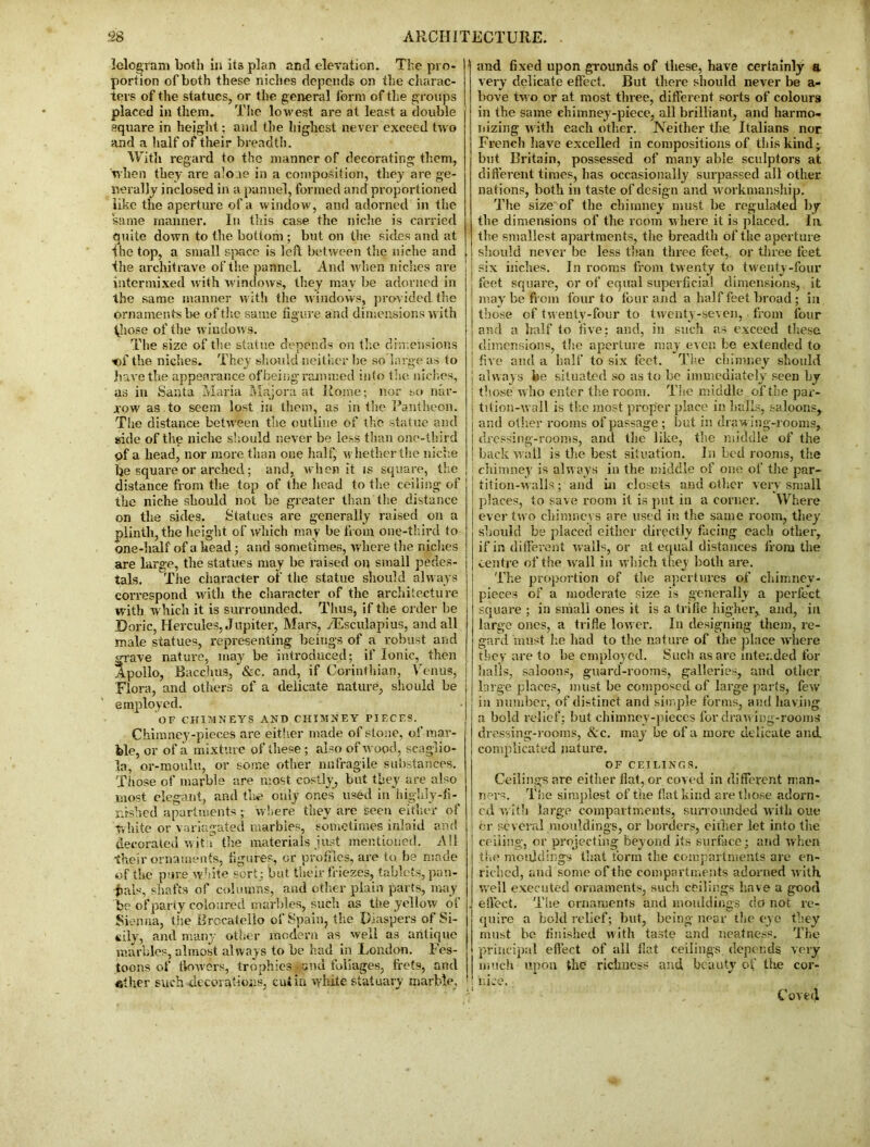 lelogram both in its plan and elevation. The pro- portion of both these niches depends on the charac- ters of the statues, or the general form of the groups placed in them. The lowest are at least a double square in height; and the highest never exceed two and a half of their breadth. With regard to the manner of decorating them, when they are alo ae in a composition, they are ge- nerally inclosed in a pannel, formed and proportioned like the aperture of a window, and adorned in the same manner. In this case the niche is carried quite down to the bottom ; but on the sides and at the top, a small space is left between the niche and the architrave of the pannel. And when niches are intermixed with windows, they may be adorned in the same manner with the windows, provided tire ornaments be of the same figure and dimensions w ith ^liose of the window s. The size of the statue depends on the dimensions of the niches. They should neither be so large as to have the appearance of being rammed in(o the niches, as in Santa Maria Majora at Rome; nor so nar- xow as to seem lost in them, as in the Pantheon. The distance between the outline of the statue and side of the niche should never be less than one-third gf a head, nor more than one half, whether the niche he square or arched; and, when it is square, the distance from the top of the head to the ceiling of the niche should not be greater than the distance on the sides. Statues are generally raised on a plinth, the height of which may be from one-third to one-half of a head; and sometimes, where the niches are large, the statues may be raised on small pedes- tals. The character of the statue should always correspond with the character of the architecture with which it is surrounded. Thus, if the order be Doric, Hercules, Jupiter, Mars, /Esculapius, and all male statues, representing beings of a robust and grave nature, may be introduced; if Ionic, then Apollo, Bacchus, &e. and, if Corinthian, Venus, Flora, and others of a delicate nature, should be employed. OF CHIMNEYS AND CHIMNEY PIECES. Chimney-pieces are either made of stone, of mar- ble, or of a mixture of these ; also of wood, scaglio- la, or-moulu, or some other nnfragile substances. Those of marble are most costly, but they are also most elegant, and the only ones used in highly-fi- nished apartments; where they are seen either of white or variegated marbles, sometimes inlaid and decorated wit s the materials just mentioned. All their ornaments, figures, or profiles, are to be made of the pure white sort; but their friezes, tablets, pan- -fials, shafts of columns, and other plain parts, may be of party coloured marbles, such as the yellow of Sienna, the Brocateilo of Spain, the Diaspers of Si- cily, and many other modern as well as antique marbles, almost always to be had in London. Fes- toons of tlowers, trophies • and foliages, frets, and her such decorations, cuiin whit® statuary marble, ( and fixed upon grounds of these, have certainly a very delicate effect. But there should never be a- bove two or at most three, different sorts of colours in the same chimney-piece, all brilliant, and harmo- nizing w ith each other. Neither the Italians nor French have excelled in compositions of this kind; but Britain, possessed of many able sculptors at different times, has occasionally surpassed all other nations, both in taste of design and workmanship.' The size of the chimney must be regulated by the dimensions of the room where it is placed. In the smallest apartments, the breadth of the aperture should never be less than three feet, or three feet six inches. In rooms from twenty to twenty-four feet square, or of equal superficial dimensions, it may be from four to four and a half feet broad; in those of twenty-four to twenty-seven, from four and a half to five : and, in such as exceed these dimensions, the aperture may even be extended to ! five and a half to six feet. The chimney should | always be situated so as to be immediately seen by ! those w ho enter the room. The middle of the par- : tition-wall is the most proper place in halls, saloons, I and other rooms of passage ; but in draw ing-rooms, j dressing-rooms, and the like, the middle of the ! back wall is the best situation. In bed rooms, the chimney is always in the middle of one of the par- tition-walls ; and in closets and other very small places, to save room it is put in a corner. Where ever two chimneys are used in the same room, they should be placed either directly facing each other, if in different walls, or at equal distances from the centre of the ivall in which they both are. The proportion of the apertures of chimney- pieces of a moderate size is generally a perfect square ; in small ones it is a trifle higher, and, in large ones, a trifle low er. In designing them, re- gard must he had to the nature of the place where they are to be employed. Such as are intended for halls, saloons, guard-rooms, galleries, and other large places, must be composed of large parts, few in number, of distinct and simple forms, and having a bold relief; but chimney-pieces for drawing-rooms dressing-rooms, Ac. may be of a more delicate and complicated nature. OF CEILINGS. Ceilings are either flat, or coved in different man- ners. The simplest of the flat kind are those adorn- ed with large compartments, surrounded with oue or several mouldings, or borders, either let into the ceiling, or projecting beyond its surface; and when the mouldings that form the compartments are en- riched, and some of the compartments adorned with, well executed ornaments, such ceilings have a good efl’ect. The ornaments and mouldings do not re- quire a bold relief; but, being near the eye they must be finished with taste and neatness. The principal effect of all fiat ceilings depends very much upon the richness and beauty of the cor- nice. C ovfc'4