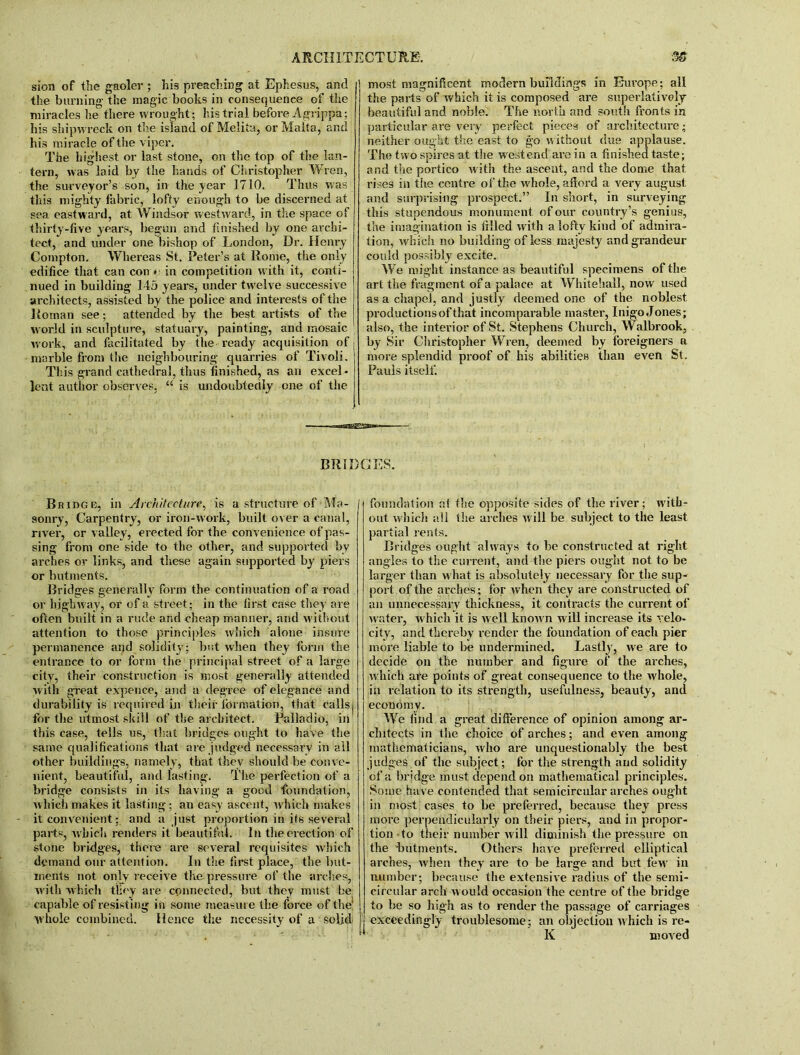 sion of the gaoler ; his preaching at Ephesus, and j the burning the magic books in consequence of the miracles he there wrought; his trial before A grippa; his shipwreck on the island of Melita, or Malta, and his miracle of the viper. The highest or last stone, on the top of the lan- tern, was laid by the hands of Christopher Wren, the surveyor’s son, in the year 1710. Thus was this mighty fabric, lofty enough to be discerned at sea eastward, at Windsor westward, in tire space of thirty-five years, begun and finished by one archi- tect, and under one bishop of London, Dr. Henry Compton. Whereas St. Peter’s at Rome, the only edifice that can con e in competition with it, conti- nued in building 145 years, under tw elve successive architects, assisted by the police and interests of the Roman see; attended by the best artists of the world in sculpture, statuary, painting, and mosaic work, and facilitated by the ready acquisition of marble from the neighbouring quarries of Tivoli. This grand cathedral, thus finished, as an excel- lent author observes, “ is undoubtedly one of the most magnificent modern buildings in Europe; all the parts of which it is composed are superlatively beautiful and noble. The north and south fronts in particular are very perfect pieces of architecture; neither ought the east to go without due applause. The two spires at the west end are in a finished taste; and the portico with the ascent, and the dome that rises in the centre of the wdiole, afford a very august and surprising prospect.” In short, in surveying this stupendous monument of our country’s genius, the imagination is filled with a lofty kind of admira- tion, which no building of less majesty and grandeur could possibly excite. We might instance as beautiful specimens of the art the fragment of a palace at Whitehall, now used as a chapel, and justly deemed one of the noblest productions of that incomparable master, Inigo Jones; also, the interior of St. Stephens Church, Walbrook, by Sir Christopher Wren, deemed by foreigners a more splendid proof of his abilities than even St. Pauls itself. BRIDGES. Bridge, in Architecture, is a structure of Ma- sonry, Carpentry, or iron-work, built over a canal, river, or valley, erected for the convenience of pas- sing from one side to the other, and supported by arches or links, and these again supported by piers or hutments. Bridges generally form the continuation of a road or highway, or of a street; in the first case they are often built in a rude and cheap manner, and without attention to those principles which alone insure permanence and solidity; but when they form the entrance to or form the principal street of a large city, their construction is most generally attended with great expence, and a degree of elegance and durability is required in their formation, that calls j for the utmost skill of the architect. Palladio, in this case, tells us, that bridges ought to have the same qualifications that are judged necessary in all other buildings, namely, that they should be conve- nient, beautiful, and lasting. The perfection of a bridge consists in its having a good foundation, which makes it lasting; an easy ascent, which makes it convenient; and a just proportion in its several parts, w hich renders it beautiful. In the erection of stone bridges, there are several requisites w'hich demand our attention. In the first place, the hut- ments not only receive the pressure of the arches, with which tlfoy are connected, but they must be capable of resisting in some measure the force of the1 whole combined. Hence the necessity of a soljdj foundation at the opposite sides of the river; wfitfo out w hich all the arches will be subject to the least partial rents. Bridges ought always to be constructed at right angles to the current, and the piers ought not to be larger than what is absolutely necessary for the sup- port of the arches; for when they are constructed of an unnecessary thickness, it contracts the current of water, which it is well know n will increase its velo- city, and thereby render the foundation of each pier more liable to be undermined. Lastly, we are to decide on the number and figure of the arches, which are points of great consequence to the whole, in relation to its strength, usefulness, beauty, and economy. We find a great difference of opinion among ar- chitects in the choice of arches; and even among mathematicians, who are unquestionably the best judges of the subject; for the strength and solidity of a bridge must depend on mathematical principles. Some have contended that semicircular arches ought in most cases to be preferred, because they press more perpendicularly on their piers, and in propor- tion to their number will diminish the pressure on the hutments. Others have preferred elliptical arches, when they are to be large and but few in number; because the extensive radius of the semi- circular arch w ould occasion the centre of the bridge to be so high as to render the passage of carriages exceedingly troublesome; an objection which is re- K moved