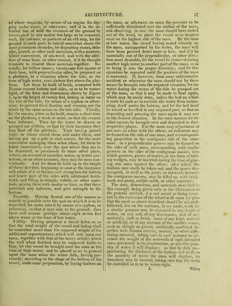 cd where requisite, by means of an engine for dig- ging under water, or otherwise; and if in the in- tended line of wall the evenness of the ground be interrupted by any matter too large to be removed, such, for instance, as portion’s of an old ship, let the ground in such parts be raised somewhat above the most prominent obstacles, bv depositing stones, shin- gles, gravel, or other such materials, with a mixture, where convenient, of sea-Weed, and with the addi- tion of some lime, or other cement, if it be thought requisite to cement these materials together. Se- condly, let hollow masses, twenty-one teet square at their base, with perpendicular sides, be prepared on a platform, in a situation where the tide, at the time of high water, rises sixteen feet above the plat- form. Let them be built of brick, cemented with Roman cement bottom and sides, so as to be water- tight, of the form and dimensions shewn by Figure I, up to the height of twenty feet, letting in water on the rise of the tide, by means of a syphon or other- wise, to prevent their floating and running out the water by the same means as the tide falls. Thirdly, let die masses, when so far built, remain a short time on the platform, a week or more, so that the cement *inay indurate. Then let the water be drawn or pumped out of them, so that by their buoyancy they may float off the platform. Then having passed ropes or chains round them and under them, and having put up a pole in each corner, for the more convenient managing them >vhen afloat, let them be taken immediately over the spot where they are to be deposited, or previously to some other place, where, on account of smoother water, or better pro- tection, or on other accounts, they may lie more con- veniently. And let them be built up to the height of thirty-five feet, beginning as soon as the buoyancy w ill admit of it to thicken and strengthen the bottom and lower part of the sides with additional brick- work, and filling in shingle, rubble, or other mate- rials, mixing them with mortar or lime, so that these materials may indurate, and gire strength to the bottom. Fourthly. Having floated one of the masses as exactly as possible over the spot on which it is to be deposited, let water into it by means of a syphon, or otherwise, so that it may sink to the ground; then there will remain perhaps about eight or ten feet above water at the time of low water. I' ifthly. Having prepared a vessel laden so as that the total weight of the vessel and lading shall lie somewhat more than the supposed weight of the additional superstructure, which will rest upon one mass, together with that of the heavy articles which the wall when finished may be supposed liable to bear, let this vessel be brought over the mass at the time of high water, and be placed so as to ground upon the mass when the water' falls, having pre- viously, according to the shape of the bottom of the vessel, made some preparation, by laying timbers on the mass, or otherwise, to cause the pressure to be sufficiently distributed over the surface of the mass and observing, in case the mass should have rested out of the level, to place the vessel so as to press most on the highest side of the mass. By the time of low water, the vessel having rested entirely on the mass, unsupported by the water, the mass will have been pressed down more or less; and if it be materially out of the perpendicular, or other direc- tion more desirable, let the vessel be removed during another high water .to a nother part of the mass, so as to bring it into the proper direction; and let this operation be repeated until the position of the mass is corrected. If, however, from some unfavourable accident or otherwise the mass should not by these means be brought into the required situation, let the water during the recess of the tide be pumped out of the mass, so that it may be made to float again, which may be easily done, unless the bed on which it rests be such as to exclude the water from insinu- ating itself under the bottom, and let the bed itself be raised or levelled in any required part, so that on depositing and pressing the mass again it may rest in the desired situation. In the same manner let the other masses be brought over and deposited in their respective places. For the more easy adjustment of one mass in aline with the others, an indenture may be formed on the side of one mass, and a correspond- ing projection in the contiguous side of the other mass; or a perpendicular groove may be formed ou the sides of each mass, corresponding with similar grooves in the sides of the contiguous masses, info which grooves, pieces of timber, in the form of fold- ing wedges, may be inserted during the time of plac- ing one mass against the other; after which tin- timbers may easily be taken out, and the spaces they occupied, as well as the joints or intervals between the contiguous masses, may be filled up with brick- work and grout, rubble-work, or other materials. The data, dimensions, and materials described in this example being given only as the illustration of the general method, it is not meant as being essen tial to the execution of the wharf-wall upon my plan f eat the mode as above described should be minutely followed, but on the contrary, in my mode, work for a similar purpose may be executed in any depth of water, on an y soil, of any dimensions, and of a nr materials, such as brick, stone of any kind, natural or artificial, or of any mixture of the smaller stones, such as shingle or gravel, artificially combined to- gether with Roman cement, mortar, or other indu- rating material, taking care in each instance to cal- culate the weight of the materials of each intended ; nt!ass previously to its construction, as also the quan- tity of water it will displace; so that by duly pro- | portioning the thickness of the bottom and wails to j the quantity of water the mass will displace, its buoyancy may be insured, taking care that the work be executed so as to be water-tight. When