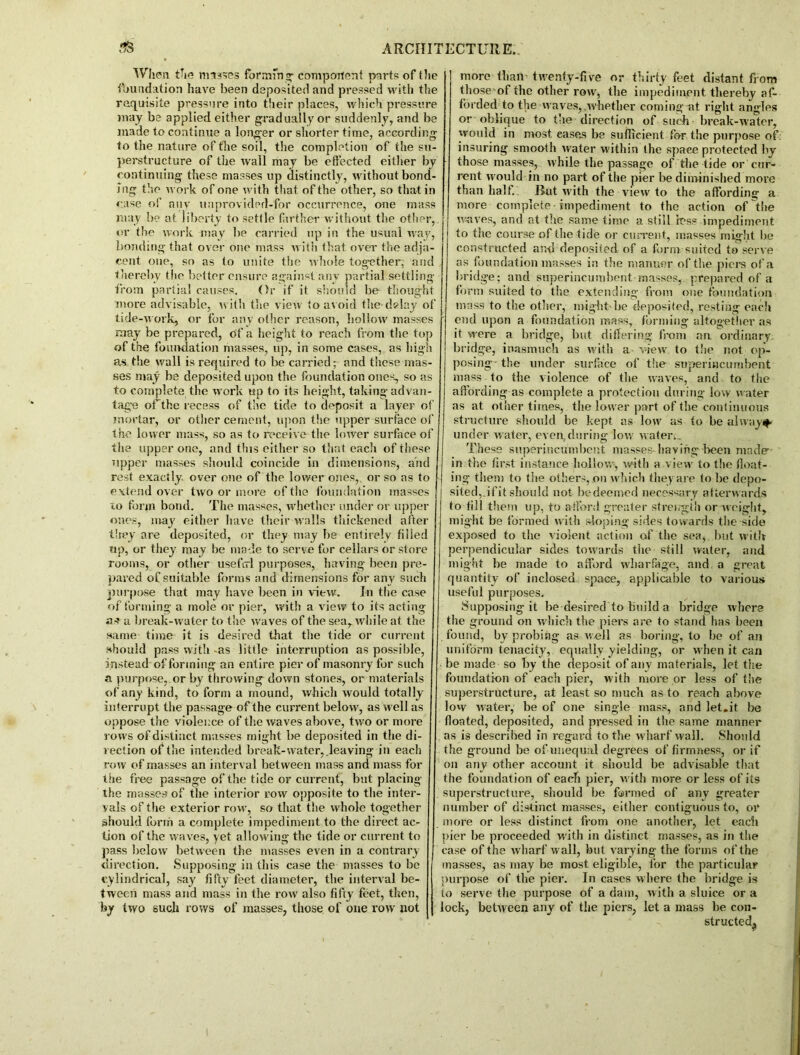 When the masses forming: component parts of the foundation have been deposited and pressed with the requisite pressure into their places, which pressure may be applied either gradually or suddenly, and be made to continue a longer or shorter time, according to the nature of the soil, the completion of the su- perstructure of the wail may be effected either by continuing these masses up distinctly, without bond- ing the work of one with that of the other, so that in case of any uuprovided-for occurrence, one mass may be at liberty to settle farther without the other, or the work may be carried up in the usual way, bonding that over one mass with that over the adja- cent one, so as to unite the whole together,' and thereby the better ensure against any partial settling from partial causes. Or if it should be thought more advisable, with the view to avoid the delay of tide-work, or for any other reason, hollow masses may be prepared, of a height to reach from the top of the foundation masses, up, in some cases, as high as the wall is required to be carried; and these mas- ses may be deposited upon the foundation ones, so as to complete the work up to its height, taking-advan- tage offhhe recess of the tide to deposit a layer of mortar, or other cement, upon the upper surface of the lower mass, so as to receive the lower surface of the upper one, and this either so that each of these upper masses should coincide in dimensions, and rest exactly, over one of the lower ones, or so as to extend oyer two or more of the foundation masses io form bond. The masses, whether under or upper ones, may either have their walls thickened after they are deposited, or they may be entirely filled up, or they may be made to serve for cellars or store rooms, or other useful purposes, having been pre- pared of suitable forms and dimensions for any such purpose that may have been in view. In the case of forming a mole or pier, with a view to its acting a-f a break-water to the waves of the sea, while at the same time it is desired that the tide or current should pass with -as little interruption as possible, instead of forming an entire pier of masonry for such a purpose, or by throwing down stones, or materials of any kind, to form a mound, which would totally interrupt the passage of the current below, as well as oppose the violence of the waves above, two or more rows of distinct masses might be deposited in the di- rection of the intended break-water, leaving in each row of masses an interval between mass and mass for the free passage of the tide or current, but placing the masses of the interior row opposite to the inter- vals of the exterior row, so that the whole together should form a complete impediment to the direct ac- tion of the waves, yet allowing the tide or current to pass below between the masses even in a contrary- direction. Supposing in this case the masses to be cylindrical, say fifty feet diameter, the interval be- tween mass and mass in the row also fifty feet, then, by two such rows of masses, those of one row not more than twenty-five or thirty feet distant from those of the other row, the impediment thereby af- forded to the waves,.whether coming at right angles or oblique to the direction of such- break-water, would in most eases be sufficient for the purpose of: insuring smooth water within the space protected by those masses, while the passage of the tide or cur- rent would in no part of the pier be diminished more than half. But with the view to the affording a more complete - impediment to the action of the waves, and at the same time a still less impediment to the course of the tide or current, masses might be constructed and deposited of a form suited to serve as foundation masses in the manner of the piers of a bridge; and superincumbent masses, prepared of a form suited to the extending from one foundation mass to the other, might'be deposited, resting each end upon a foundation mass, forming altogether as it were a bridge, but differing from an. ordinary bridge, inasmuch as with a view to the not op- posing the under surface of the superincumbent mass to the violence of the waves, and to the affording as complete a protection during low water as at other times, the lower part of the continuous structure should be kept as low as to be always under water, even,during low water.. These superincumbent masses having been made in the first instance hollow, with a view to the float- ing them to the others, on which they are to be depo- sited, ifit should not bedeemed necessary afterwards to fill them up, to afford greater strength or weight, might be formed with sloping sides towards the side exposed to the violent action of the sea, but with perpendicular sides towards the still water, and might be made to afford wharfage, and a great quantity of inclosed space, applicable to various useful purposes. Supposing it be desired to build a bridge where the ground on which the piers are to stand has been found, by probing as well as boring, to be of an uniform tenacity, equally yielding, or when it can be made so by the deposit of any materials, let the foundation of each pier, with more or less of the superstructure, at least so much as to reach above low water, be of one single mass, and let.it be floated, deposited, and pressed in the same manner as is described in regard to the wharf wall. Should the ground be of unequal degrees of firmness, or if on any other account it should be advisable that the foundation of each pier, with more or less of its superstructure, should be farmed of any greater number of distinct masses, either contiguous to, or more or less distinct from one another, let each pier be proceeded with in distinct masses, as in the case of the wharf w all, but varying the forms of the masses, as may be most eligible, for the particular purpose of the pier. In cases where the bridge is to serve the purpose of a dam, with a sluice or a lock, between any of the piers, let a mass be con- structed.,