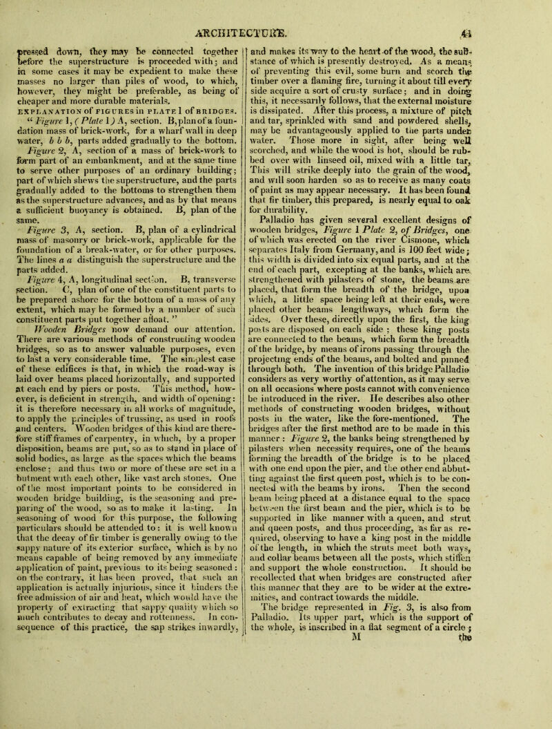 pressed down, they may he connected together before the superstructure is proceeded with * and ki some cases it may be expedient to make these masses no larger than piles of wood, to which, however, they might be preferable, as being of eheaper and more durable materials. EXPLANATION of FIGURES ill PLATE 1 of BRIDGES. “ Figure 1, ( Plate 1) A, section. B, plan of a foun- dation mass of brick-work, for a wharf wall in deep water, b b b, parts added gradually to the bottom. Figure 2, A, section of a mass of brick-work to form part of an embankment, and at the same time to serve other purposes of an ordinary building; part of which shews the superstructure, and the parts gradually added to the bottoms to strengthen them as the superstructure advances, and as by that means a sufficient buoyancy is obtained. B, plan of the same. Figure 3, A, section. B, plan of a cylindrical mass of masonry or brick-work, applicable for the foundation of a break-water, or for other purposes. The lines a a distinguish the superstructure and the parts added. Figure 4, A, longitudinal section. B, transverse section. C, plan of one of the constituent parts to be prepared ashore for the bottom of a mass of any extent, which may be formed by a number of such constituent parts put together afloat. ” Wooden Btidges now demand our attention. There are various methods of constructing wooden bridges, so as to answer valuable purposes, even to last a very considerable time. The simplest case of these edifices is that, in which the road-way is laid over beams placed horizontally, and supported at each end by piers or posts. This method, how- ever, is deficient in strength, and width of opening: it is therefore necessary in all works of magnitude, to apply the principles of trussing, as used in roofs ,and centers. Wooden bridges of this kind are there- fore stiff frames of carpentry, in which, by a proper disposition, beams are put, so as to stand in place of solid bodies, as large as the spaces which the beams enclose; and thus two or more of these are set in a hutment w ith each other, like vast arch stones. One of the most important points to be considered in wooden bridge building, is the seasoning and pre- paring of the wood, so as to make it lasting. In seasoning of wood for this purpose, the follow ing particulars should be attended to : it is well know n that the decay of fir timber is generally ow ing td the sappy nature of its exterior surface, which is by no means capable of being removed by any immediate application of paint, previous to its being seasoned : on the contrary, it Isas been proved, that such an application is actually injurious, since it hinders the free admission of air and heat, which would have the property of extracting that sappy quality which so much contributes to decay and rottenness. In con- sequence of this practice, the sap strikes inwardly, and makes its way to the heavt-of the wood, the sub- stance of which is presently destroyed. As a means of preventing this evil, some burn and scorch the timber over a flaming fire, turning it about till every side acquire a sort of crusty surface; and in doing this, it necessarily follows, that the external moisture is dissipated. After this process, a mixture of pitch and tar, sprinkled with sand and powdered shells, may be advantageously applied to tlie parts undefc water. Those more in sight, after being well scorched, and while the wood is hot, should be rub- bed over with linseed oil, mixed with a little tar, This w ill strike deeply into the grain of the wood, and will soon harden so as to receive as many coats of paint as may appear necessary. It has been found, that fir timber, this prepared, is nearly equal to oak for durability. Palladio has given several excellent designs of wooden bridges, Figure 1 Plate 2, of Bridges, one of w hich wras erected on the river Cismone, which separates Italy from Germany,and is 100 feet wide; this width is divided into six equal parts, and at the end of each part, excepting at the banks, which are, strengthened with pilasters of stone, the beams .are placed, that form the breadth of the bridge, upon which, a little space being left at their ends, were placed other beams lengthways, which form the sides. Over these, directly upon the first, the king ports are disposed on each side ; these king posts are connected to the beams, which form the breadth of the bridge, by means of irons passing through the projecting ends of the beams, and bolted and pinned through both. The invention of this bridge Palladio considers as very worthy of attention, as it may serve on all occasions where posts cannot with convenience be introduced in the river. He describes also other methods of constructing wooden bridges, without posts in the water, like the fore-mentioned. The bridges after the first method are to be made in this manner : Figure 2, the banks being strengthened by pilasters when necessity requires, one of the beams forming the breadth of the bridge is to be placed with one end upon the pier, and the other end abbut- ting against the first queen post, which is to be con- nected with the beams by irons. Then the second beam being placed at a distance equal to the space between the first beam and the pier, which is to be supported in like manner with a queen, and strut and queen posts, and thus proceeding, as far as re- quired, observing to have a king post in the middle of the length, in w hich the struts meet both ways, and collar beams between all the posts, which stiffen and support the whole construction. It should be recollected that when bridges are constructed after this manner that they are to be wider at the extre- mities, and contract tow ards the middle. The bridge represented in Fig. 3, is also from Palladio. Its upper part, which is the support of the whole, is inscribed in a fiat segment of a circle $ M the