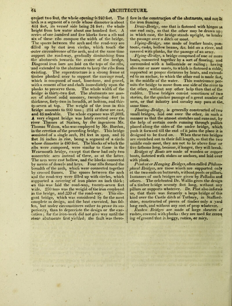 ^project two feet, the whole opening is 240 feet. Tlie / •arch is a segment of a circle whose diameter is about j 444 feet, its versed side being 34 feet; the whole ! height from low water about one hundred feet. A j series of one hundred and iive blocks form a rib and , six of these ribs compose the width of the bridge. ; The spaces between the arch and the road-way are j -iilled up by cast iron circles, which touch the • •outer circumference of the arch, arid at the same time j support the road-way, gradually diminishing from | the abutments towards the centre of the bridge. [ Diagonal iron bars are laid on the tops of the ribs, and extended to the abutments to keep the ribs from -twisting. The superstructure is a strong frame ot timber planked over to support the carriage road, which is composed of marl, limestone, and gravel, with a cement of tar and chalk immediately upon the planks to preserve them. The whole width of the bridge -is thirty-two feet. The abutments are mas- ses of almost solid masonry, twenty-low feet in thickness, forty-two in breadth, nt bottom, and thir- ty-seven at top. The weight of the iron in this bridge amounts to 260 tons ; 214 of these are cast, and 46 maleable. The whole expence was 27,0001. A very elegant bridge was lately erected over the river Thames at Staines, by the ingenious Mr. Thomas Wilson, who was employed by Mr. Burdon, in the erection of the preceding bridge. This bridge eonsisted of a single arch, 181 feet in span, and 16 feet 16 inches >in rise, being a segment of a circle whose diameter is 480 feet. The blocks of which the ribs were .composed, were similar to those in the Wearmouth bridge, except that these had only two concentric arcs instead of three, as at the latter. The arcs w ere cast hollow, and the blocks connected by means of dowels and keys. Four ribs formed the breadth of the arch, which were connected together by crossed frames. The spaces between the arch and the road-way were filled up with circles, which supported a covering’ of iron plates an inch thick; ©n this was laid the road-way, twenty-seven feet i wide. 270 tons was the w'eight of the iron employed ! in the bridge, and 330 of thp road-way. This ele- ! gant bridge, which was considered by far the most complete in design, and the best executed, has fal- len, but under circumstances rather to prove its su- periority, than to depreciate the design or the exe- cution ; for the iron-work did not give way until the stone abutments first yielded; .the fault was there- fore in the construction of the abutments, and not; ib the iron framing. Draw-Bridge, one that is fastened with hinges at one end only, so that the other may lie drawn upr in which case, the bridge stands upright, to hinder the passage over a ditch or moat. I ly ing-Bridge, one made of leather boats, pon- toons, casks, hollow beams, &c. laid on a river, and covered with planks, for the passage of ail army. Dying-Bridge, a bridge composed of one or more boats, connected together by a sort of flooring, and surrounded with a ballustrade or railing; having also one or more masts, to w hich is fastened a cable, supported at proper distances by boats, and extend- ed to an anchor, to which the other end is made fast, in the middle of the water. This contrivance per- mits the bridge to move from one side of the river to the other, without any other help than that of the rudder. These bridges consist sometimes of two stories, for the quicker passage of a great number of men, or that infantry and cavalry may pass at theK same time. Floating-Bridge, is generally constructed of twro small bridges, laid one over the other, in such a manner as that the utmost stretches and runs out, by the help of certain cords running through pullies placed along the sides of the under bridge, which push it forward till the end of it joins the place it is designed to be fixed on. When these tw o bridges are stretched out to their full length, so that the two middle ends meet, they are not to be above four or five fathoms long, because, if longer, they will break. Bridges of Boats are made of wooden or copper boats, fastened with stakes or anchors, and laid over w ith plank. Pendent or Hanging Bridges, often called Philoso- phical Bridges, are those which are supported only at the two ends on hutments, without posts or pillars. Instances of such bridges are given by Palladio and others. The celebrated Dr. Wallis gives the design of a timber bridge seventy feet long, without any pillars or supports whatever. Dr. Plot also informs us, that there was formerly a large bridge of this kind over the Castle ditch at Tutbury, in Stafford- shire, constructed of pieces of timber only a yard long each, and without any sort of prop whatever. llushen Bridges are made of large sheaves of rushes, covered with planks : they are used for crogs^ ing of ground that is .boggy, rotten, er miry.