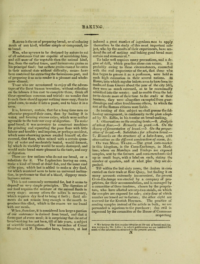 Baking is the art of preparing bread, or of reducing meals of any kind, whether simple or compound, in- to bread. Man, who appears to he designed by nature to eat of all substances that are capable of nourishing him, and still more of the vegetable then the animal kind, has, from the earliest times, used farinaceous grains as his principal food; but as these grains cannot be eaten in their natural state without difficulty, means have been contrived for extracting the farinaceous part, and of preparing it so as to render it a pleasant and whole- some aliment. Those who are accustomed to enjoy all the advan- tagesofthe finest human invention, without reflecting on the labours it has cost to complete them, think all these operations common and trivial: no wonder that to such there should appear nothing more easy, than to grind corn, to make it into a paste, and to bake it in a oven. It is, however, certain, that for a long time men no otherwise prepared their corn, then by boiling it in water, and forming viscous cakes, which were neither agreeable to the taste nor easy of digestion. To make good bread, it was necessary to construct machines for grinding and separating the pure flour with little labour and trouble; and inquires, or perhaps accident, which some observing person availed himself of, dis- covered, that flour, when mixed with a ceitain quan- tify of water and moderately heated, would ferment, by which its viscidity would be nearly destroyed, and would make bread more pleasant to the taste, and easy of digestion. There arc few nations who do not use bread, or a substitute for it. The Laplanders having np corn, make a kind of bread ol dried fish, and the inner rind of the pine, which last is added to make a dry food, for which mankind seem to have an universal inclina- tion, in preference to that of a bland, slippery muci- laginous nature. This is not commonly accounted for, but it seems to depend1 on very simple principles. The digestion of our food requires the mixture of (he animal fluids in every stage; among others the saliva is necessary, which requires dry food to bring it forth ; fluid ali- ments do not remain long enough in the mouth to produce this effect, winch is the reason we use bread with our meals. . , When, therefore, it is considered how large a portion of our sustenance is derived from bread, and that it forms part of every meal; it is surprizing that die art of bread-making has not been, till of late years, a subject of scientific investigation. The researches of Count It unifmd aud M. Farmcntier have, how ever, at last induced a great number of ingenious men to apply themselves to the study of this most important sub- ject, who by the results of their experiments, have ren- dered the art of making and baking good bread more certain and economical. * To bake well requires many precautions, and a de- gree of skill, which practice alone can secure. It is probably owing to these circumstances, connected with (lie real importance of the art, that those who first began to pursue it as a profession, were held in such high estimation in their several nations. AX Rome, into which regular bakers seem to have been in- troduced from Greece about the year of the city 583, they were so much esteemed, as to be occasionally admitted into the senate; and to enable them the bet- ter to devote more of their time to the stud v of their business, (hey were altogether exempted from guar- dianships and other troublesome offices, to which the rest of the Roman citizens were liable. In treating of this subject we shall pursue the fol- lowing arrangernent, in conformity to the plan adopt- ed by Mr. Edlin, in histieatise on bread-making. 1. Observations on the mealing trade.—2. Analysis of wheal flour.—3 Remarks on yeast.—£. On the theory of fermentation of bread.—5 On the prepar- ation of bread.—G. Substitutes for zebeaten bread.— 7. Remarks on the structure of a bake-house, with observations on the different construction of ovens, SfC. On the Meal Trade.—The great corn-market in this kingdom, is the Corn-Exchange, in Mark- lane, where on Mondays and Fridays are exposed samples, sent by the farmers and corn-merchants tied up in small bags, with a label on each, slating the number of quarters, and at what plac they are de- posited. Tiff within the last sixty years, the dealers in corn carried on their trade at Bear Quay, but finding it on many accounts extremely inconvenient, the present Corn-Exchange was erected by a company of pro- prietors, for their accommodation, and is managed by a committee of three trustrees, chosen by the proprie- tors, who have allotted seventy-two stands, on which the samples are exposed for sale ; sixty-four of which number arc leased out to factors; the other eight are reserved for the Kentish Hoymen. The practice of pending samples instead of the article in bulk, we are persuaded is injurious to the purchaser; this evil is expressed by the committee of the blouse of Commons respecting * We believe the first regular treatise on Ihe art of bread-making, was w ritten bv Mr. Kdlin ; to which publication we are indebted for much of the informationcontained in the present article. N