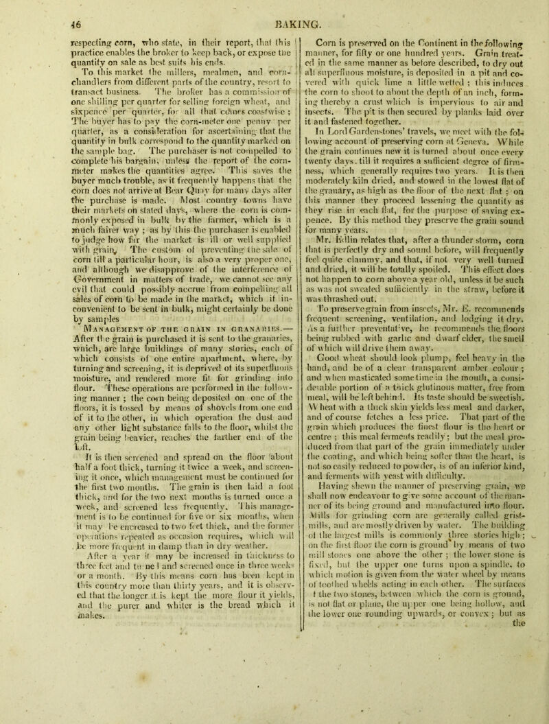 respecting corn, wbo state, in their report, that this practice enables the broker to keep bach, or expose tde quantity on sale as best suits his ends. To this market the millers, meatmen, and corn- chandlers from different parts of the country, resort to transact business. 'idle broker has a commission of one shilling per quarter for selling foreign wheat, and sixpence per quarter, for all tlnit crimes coastwise ; The buyer has to pay the corn-meter one penny per quarter, as a consideration for ascertaining that the quantity in bulk correspond to the quantity marked on the sample bag. The purchaser is not compelled to complete his bargain, unless the report of the corn- meter makes the quantities agree. This saves the buyer much trouble, as it frequently happens that the corn does not arrive at Bear Quay for many days after the purchase is made. Most country towns have their markets on stated days, where the corn is com- monly exposed in bulk by the farmer, which is a much fairer way ; as by this the purchaser is enabled to judge how far the market is ill or well supplied with grain,, The custom of preventing the sale of corn till a particular hour, is also a very proper one, and although we-disapprove of the interference of Government in matters of trade, yve cannot see any evil that could possibly accrue from compelling all sales of corn to be made in (he market, which it in- convenient to be sent in bulk, might certainly be done by samples Management of the grain in granaries.— After ti e grain is purchased if is sent to the granaries, winch, are large buildings of many stories, each of which consists of one entire apartment, where, by turning and screening, it is deprived of its superfluous moisture, and rendered more fit for grinding into flour. These operations are performed in the follow- ing manner ; the corn being deposited on one of the floors, it is tossed by means of shovels from one end of it to the other, in which operation the dust and any other light substance falls to the floor, whilst the grain being heavier, reaches the farther end of the loft. It is then screened and spread on the floor about half a foot thick, turning it twice a week, and screen- ing it once, which management must be continued for the first two months. The grain is then laid a toot thick, and for the two next months is turned once a week, and screened less frequently. This manage- ment is to be continued for five or six months, when it may be (increased to two feet thick, and the former operations repeated as occasion requires, which will , be more frequent in damp than in dry weather. After a year if may be increased in thickness to three feet and tu nc I and screened once in three weeks or a month. By this means corn has been kept in this country nioie than thirty years, and it is observ- ed that the longer it is kept the more flour it yields, and the purer and whiter is the bread which it makes. Corn is preserved on the Continent in the following manner, for fifty or one hundred years. Grain treat- ed in the same manner as before described, to dry out all superfluous moisture, is deposited in a pit and co- vered with quick lime a little wetted ; this induces the corn to shoot to about the depth of an inch, form- ing thereby a crust, which is impervious to air and insects. The p:t is then secured by planks laid over it and fastened together. In Lord Gardenstoncs’ travels, we meet with the fol- lowing account of preserving corn at Geneva. While the grain continues new it is turned about once every twenty days, till it requires a sufficient degree of firm- ness, which generally requires two years. It is then moderately kiln dried, and stowed in the lowest flat of the granary, as high as the floor of the next flat ; on this manner they proceed lessening the quantity as they rise in each flat, for the purpose of saving cx- pence. By this method they preserve the grain sound for many years. Mr. K<llin relates that, after a thunder storm, corn that is perfectly dry and sound before, will frequently feel quite clammy, and that, if not very well turned and dried, it will be totally spoiled. This effect does not happen to corn above a year old, unless it be such as was not sweated sufficiently in the straw, before it was thrashed out. To preserve grain from insects, Mr. E. recommends frequent screening, ventilation, and lodging it drv. As a further preventat’vc, he recommends the floors being rubbed with garlic and dwarf elder, the smell of which w ill drive them away. Good wheat should look plump, feel heavy in the hand, and be of a clear transparent amber colour ; and w hen masticated some time in the mouth, a consi- derable portion of a thick glutinous matter, free from meat, will be left behind. Its taste should be sweetish. Wheat with a thick skin yields loss meal and darker, and of course fetches a less price. That part of the grain which produces the finest flour is the heart or centre ; this meal ferments readily ; but the meal pro- duced from that part of the grain immediately under the coating, and which being softer than the heart, is not so easily reduced to powder, is of an interior kind, and ferments with yeast with difficulty. Having shewn the manner of preserving grain, we shall now endeavour to give some account of the man- ner of its being ground and manufactured into flour. Mills for grinding corn are generally called grist- mills, and are mostly driven by wafer. The building ol the largest mills is commonly three stories high ; on the first floor the corn is ground by means of two mill stones one above the other ; the lower stone is fixed, but the upper one turns upon a spindle, to which motion is given from the water wheel by means of toothed whel'ls acting in each other. The surfaces t the two stones, between which the corn is ground, is not fiat or plane, the upper one being hollow, and the lower one rounding upwards, or convex; but as