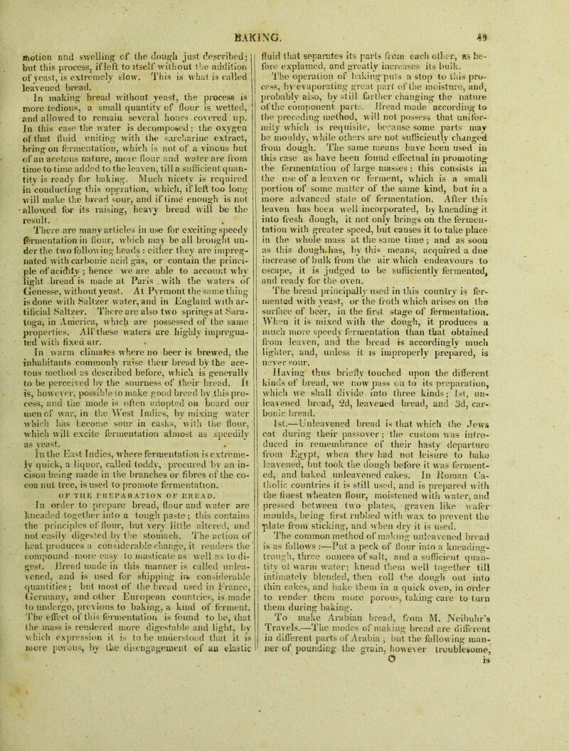 motion and swelling of the dough just described; but this process, if left to itself without the addition of yeast, is extremely slow. This is what is called leavened bread. In making bread w ithout yeast, the process is more tedious, a small quantity of flour is, wetted, and allowed to remain several hours covered up. In this case the water is decomposed; the oxygen of that fluid uniting- with the saccharine extract, bring-on fermentation, which is not of a vinous but of an acetous nature, more flour,and water are from time to time added to the leaven, till a sufficient quan- tity is ready for baking-. Much nicety is required in conducting- this operation, which, if left too long- will make the bread sour, and if time enough is not allowed for its raising, heavy bread will be the result. There are many articles in use for exciting-speedy fermentation in flour, which may be all brought un- der the two following-heads : either they are impreg- nated with carbonic acid gas, or contain the princi- ple of acidity ; hence we are able to account why light bread is made at Paris wvith the waters of Genesse, without yeast. At Pyrmont the same thing is done with Saltzer w ater, and in England with ar- tificial Saltzer. There arc also two springs at Sara- toga, in America, which are possessed ol the same properties. All these waters are highly impregna- ted with fixed air. • In warm climates where no beer is brewed, the inhabitants commonly raise their bread by the ace- tous method as desciibed before, which is generally to be perceived by the sourness of .their bread. It is, however, possible >lo make good bread by .this pro- cess, and the mode is often adopted oh board our men of war, in the West Indies, by mixing water which lias become sour in casks, with the flour, which will excite fermentation almost as speedily as yeast. in the East Indies, where fermentation is extreme- ly quick, a liquor, called toddy, procured by an in- cison being made in the branches or fibres of tlie co- coa nut tree, is used to promote fermentation. OF THE JPBEPABATION OF MEAD. In order to prepare bread, flour and water are kneaded together into a tough paste; this contains the principles of flour, but very little altered, and not easily digested by the stomach. The action of heat produces a considerable change, it renders the compound more easy to masticate as well as to di- gest. Bread made in this manner is called unlea- vened, and is used for shipping in. considerable quantities; but most of the bread used in France, Germany, and other European countries, is made to undergo, previous to baking, a kind of ferment. The effect of this fermentation is found to be, that the mass is rendered more digestable and light, by which expression it is to be understood that it is mere porous, by the disengagement of an elastic fluid that separates its parts from each other, as be- fore explained, and greatly increases its bulk. The operation of baking puts a stop to this pro- cess, by-evaporating great part of the moisture, and, probably also, by still farther changing- the nature of the component part::. Bread made according to the preceding method, will not possess that unifor- mity which is requisite, because some parts may be mouldy, while others are not sufficiently changed from dough. The same means have been used in this case as have been found effectual in promoting- the fermentation of large masses ; this consists in the use of a leaven or ferment, which is a small portion of some matter of the same kind, but in a more advanced state of fermentation. After this leaven has been well incorporated, by kneading it. into fresh dough, it not only brings on the fermen- tation with greater speed, but causes it to take place in the whole mass at the same time; and as soon as this douglnhas, by this means, acquired a due increase of bulk from the air which endeavours to escape, it is judged to be sufficiently fermented, and ready for the oven. The bread principally used in this country is fer- mented with yeast, or the froth which arises on the surface of beer, in the first stage of fermentation. When it is mixed with the dough, it produces a much more speedy fermentation than that obtained from leaven, and the bread Is accordingly much lighter, and, unless it is improperly prepared, is never sour. Having thus briefly touched upon the different kinds of bread, we now pass on to its preparation, which we shall divide into three kinds; 1st, un- leavened bread, 2d, leavened bread, and 3d, car- bonic bread. 1st.—Unleavened bread is that which the Jews eat during their passover; the custom was intro- duced in remembrance of their hasty departure from Egypt, when they had not leisure to bake leavened, but took the dough before it was ferment- ed, and baked unleavened cakes. In Roman Ca- tholic countries it is still used, and is prepared with the finest wheaten flour, moistened with water, and pressed between two plates, graven like wafer moulds, being first rubbed with wax to prevent the plate from sticking-, and when dry it is used. The common method of making unleavened bread is as follows :—Put a peck of flour into a kneading- trough, three ounces of salt, and a sufficient quan- | tity ol warm water; knead them well together till intimately blended, then roll the dough out into thin cakes, and bake them in a quick oven, in order to render them more porous, taking care to turn them during baking. To make Arabian bread, from M. Neibuhr’s Travels.—The modes of making, bread are different in different parts of Arabia , but the following man- ner of pounding- the grain, however troublesome, O is