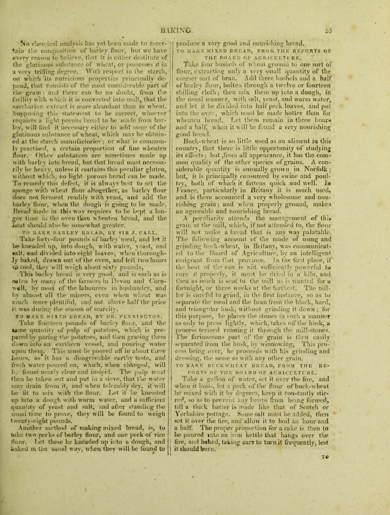 No chemical analysis has yet been made to ascer- tain the composition of barley flour, but we have every reason to believe, that it is either destitute of the glutinous substance of wheat, or possesses it in a very trifling degree. With respect to the starch, on which Its nutricious properties principally de- pend, that consists of the most considerable part of the grain: and there can be no doubt, from the facility w ith which it is converted into malt, that the saccharine extract is more abundant than in wheat. Supposing this statement to be. correct, whoever requires a light porous bread to be made from bar- ley, will And it necessary either to add some of the glutinous substance of wheat, which may.be obtain- ed at the starch manufactories ; .or what is common- ly practised, a certain proportion of fine wheaten flour. Other substances are sometimes made up with barley into bread, but that bread must necessa- rily be heavy, unless it contains this peculiar gluten, without which, no light porous bread can be made. To remedy this defect, it is always best to set the sponge with wheat flour altogether, as barley flour does not ferment readily with yeast, and add the barley flour, when the dough is going to be made. Bread made in this way requires to be kept a lon- ger time in the oven than wheaten bfead, and the heat should also be somewhat greater. TO MAKE 15.1RLEY' pR E AD, 15 Y SIR, J. CALL. Take forty-four pounds of barley'meal, and let if be kneaded up, into dough, with water, yeast, and salt, and divided into eight loaves; when thorough- ly baked, drawn out of the oven, and left two hours ip cool, they 'will weigh about sixty pounds, This barley bread is very good, and is such as is oaten by many of the farmers in Devon and Corn- wall, by most of the labourers in husbandry, and by almost all the miners, even when wheat was much more plentiful, and not above half the price it was during the season of scarcity. TO MAKE MIXED BREAD, BV DR. PENNINGTON. Take fourteen pounds of barley flour, and the same quantity of pulp of potatoes, which is pre- pared by paring the potatoes, and then grating- them down into an earthern vessel, and pouring water upon theiij. This must be poured ofl’ in about three hours, as it has a disagreeable earthy taste, and fresh water poured on, winch, w hen changed, will lie found nearly clear and insipid. The pulp must then be taken out and put in a sieve, that the water may drain from it, and when tolerably dry, it will be fit to mix with the flour. Let it be kneaded up info a dough with warm water, and a sufficient quantity of yeast and salt, and after standing the usual time to prove, they will be found to weigh 1 weuty-eight pounds. Another method of making mixed bread, is, to take two pecks of bsrley flour, and one peck of rice flour. Let these be kneaded up into a dough, and baked m the usual wav, when they will be found to * 7 ; 9 produce a very good and nourishing bread. TO MAKE MIXED BREAD, FROM THE REPORTS OF THE BOARD OF AGRICULTURE. Take four bushel's of wheat ground to one sort of flour, extracting only a very small quantity of the coarser sort of bran. Add three bushels and a half of barley flour, bolten through a twelve or fourteen shilling cloth; then mix them up into a dough, in the usual manner, with salt, yeast, and warm water, and let it be divided into half peck loaves, and put into the oven, which must be made hotter than for wheaten bread. Let them remain in three hours 1 and a half, w hen it will be found a very nourishing I good bread. Buck-v. heat is so little used as an aliment jn this country, that there is little opportunity of studying its effects; but ,from all appearance, it has the com- mon quality of the other species of grains. A con- siderable quantity is annually grown in Norfolk ; but, it is principally consumed by swine and poul- try, both of which it fattens quick and well. la France, particularly in Britany it is much used, and is there accounted a very wholesome and nou- rishing grain; and when properly ground, makes an agreeable and nourishing bread, i A peculiarity attends the management of this i grain at the mill, which, if not attended to, the flour will not make a bread that is any way palatable. The following account of the mode of using and grinding buck-wheat, in Britany, was communicat- ed to the Board of Agriculture, by an intelligent emigrant from that province,. Li the first place, if the heat of the sun is not sufficiently powerful to cure it properly, it must be dried in a kiln, and then as much is sent to the mill as is wanted fora fortnight, or three w'eeks at the farthest. The mil- ler is careful to grind, in the first instance, so as to separate the meal and the bran from the black, hard, and triangular husk, without grinding it down ; for this purpose, he places the stones in such a manner as only to press lig htly, which, takes off the husk, a process termed running it through the mill-stones. The farinaceous part of the grain is then easily separated from the husk, by winnow ing, This pro- cess being over, he proceeds with his grinding and dressing, the same as with any other grain. TO MAKE BUCKWHEAT BREAD, FROM THE RE- PORTS OF THE BOARD OF AGRICULTURE. Take a gallon of water, set it over the fire, and when it boils, let a peck of the flour of buck-wheat be mixed with it by degrees, keep it Constantly stir- red, so as to prevent any lumps from being formed, till a thick batter is made like that of Scotch or i Yorkshire pottage. Some salt must be added, then i set it over the fire, and allow it to boil an hour and a half. The proper proportion for a cake is then to be poured into an iron kettle that hangs over the | lire, and baked, taking care to turn it frequently, lest | it should burn. T® I