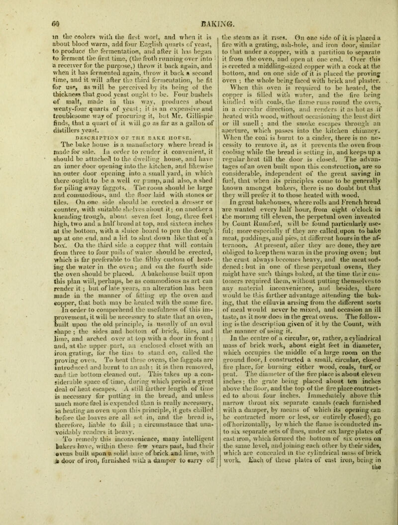 in the coolers with the first wort, and when it is about blood warm, add four English quarts of yeast, to produce the fermentation, and after it has began to ferment the first time, (the froth running over into ! a receiver for the purpose,) throw it back again, and when it has fermented again, throw it back a second time, and it will after the third fermentation, be fit for use, as will be perceived by its being of the thickness that good yeast ought to be. Four bushels of malt, made in this way, produces about wenty-four quarts of yeast; it is an expensive and troublesome way of procuring it, but Mr. Giliispie finds, that a quart of it will go as far as a gallon of distillers yeast. DESCJII PTIOX OF TIIE R AKE HOUSE. The bake house is a manufactory where bread is made for sale. In order to render it convenient, it should be attached to the dwelling house, and have an inner door opening into the kitchen, and likewise an outer door opening into a small yard, in which there ought to be a well or pump, and also, a shed for piling away faggots. The room should be large and commodious, and the floor laid with stones or tiles. On one side should lie erected a dresser or counter, with suitable shelves about it; on another a kneading trough, about seven feet long, three feet high, two and a half broad at top, and sixteen inches at the bottom, with a sluice board to pen the dough up at one end, and a lid to shut down like that of a box'. On the third side a copper that will contain from three to four pails of water should be erected, which is far preferable to the filthy custom of heat- ing the water in the oven; and on the fourth side the oven should be placed. A bakehouse built upon this plan will, perhaps, be as commodious as art can render it ; but of late years, an alteration has been made in the maimer of fitting up the oven and copper, that both may be heated with the same fire. In order to comprehend the usefulness of this im- provement, it will be necessary to state that an oven, | built upon the old principle, is usually of an oval shape ; the sides and bottom of brick, tiles, and lime, and arched over at top with a door in front ; and, at the upper part, an enclosed closet with an iron grating, for the tins to stand on, called the proving oven. To heat these ovens, the faggots are introduced and burnt to an ash ; it is then removed, and the bottom cleaned out. This takes up a con- siderable space of time, during which period a great deal of heat escapes. A still farther length of time is necessary for putting in the bread, and unless much more fuel is expended than is really necessary, in heating an oven upon this principle, it gets chilled before the loaves ere all set in, and the bread is, therefore, liable to fall ; a circumstance that una- voidably renders it heavy. To remedy this inconvenience, many intelligent bakers have, within these few years past, had their evens built upon a solid base of brick and lime, with .st door of iron, furnished with a damper to carry off’ the steam as it rises. 0n one side of it is placed a fire with a grating, ash-hole, and iron door, similar to that under a copper, with a partition to separate it from the oven, and open at one end. Over this is erected a middling-sized copper with a cock at the bottom, and on one side of it is placed the proving oven ; the whole being faced with brick and plaster. When this oven is required to be heated, the copper is filled with water, and the fire being kindled w ith coals, the flame runs round the oven, in a circular direction, and renders it as hot as if heated with wood, without occasioning the least dirt or ill smell ; and the smoke escapes through an aperture, which passes into the kitchen chimney. When the coal is burnt to a cinder, there is no ne- cessity to remove it, as it prevents the oveu from cooling while the bread is setting in, and keeps up a regular heat till the door is closed. The advan- tages ofan oven built upon this construction, are so considerable, independent of the great saving in fuel, that when its principles come to be generally known amongst bakers, there is no doubt but that they will prefer it to those heated w ith wood. In great bakehouses, where rolls and French bread are wanted every half hour, from eight o’clock in the morning till eleven, the perpetual oven invented by Count Rumford, will be found particularly use- ful; more especially if they are called, upon to bake meat, puddings, and pies, at different hours in the af- ternoon. At present, after they are done, they are obliged to keep them warm in the proving oven; but the crust ahvays becomes heavy, and the meat sod- dened: but in one of these perpetual ovens, they might have such things baked, at the time their cus- tomers required them, without putting themselves to any material inconvenience, and besides, there would be this farther advantage attending the bak- ing, that the effluvia arising from the different sorts of meal would never be mixed, and occasion an ill | taste, as it now does in the great ovens. The follow- ing is the description given of it by the Count, with the manner of using it. In the centre of a circular, or, rather, a cylindrical mass of brick work, about eight feet in diameter, which occupies the middle of a large room on the ground floor, 1 constructed a small, circular, closed fire place, for burning either wood, coals, turf, or peat. The diameter of the fire place is about eleven inches; the grate being placed about ten inches above the floor, and the top of the fire place contract- ed to about four inches. Immediately above this narrow' throat six separate canals (each furnished w ith a damper, by means of which its opening can be contracted more or less, or entirely closed), go off horizontally, by which the flame is conducted in- to six separate sets of flues, under six large plates of cast iron, which formed the bottom of six ovens on the same level, and joining each other by their sides, which are concealed in the cylindrical mass of brick work. Each of these plates of cast iron, being in