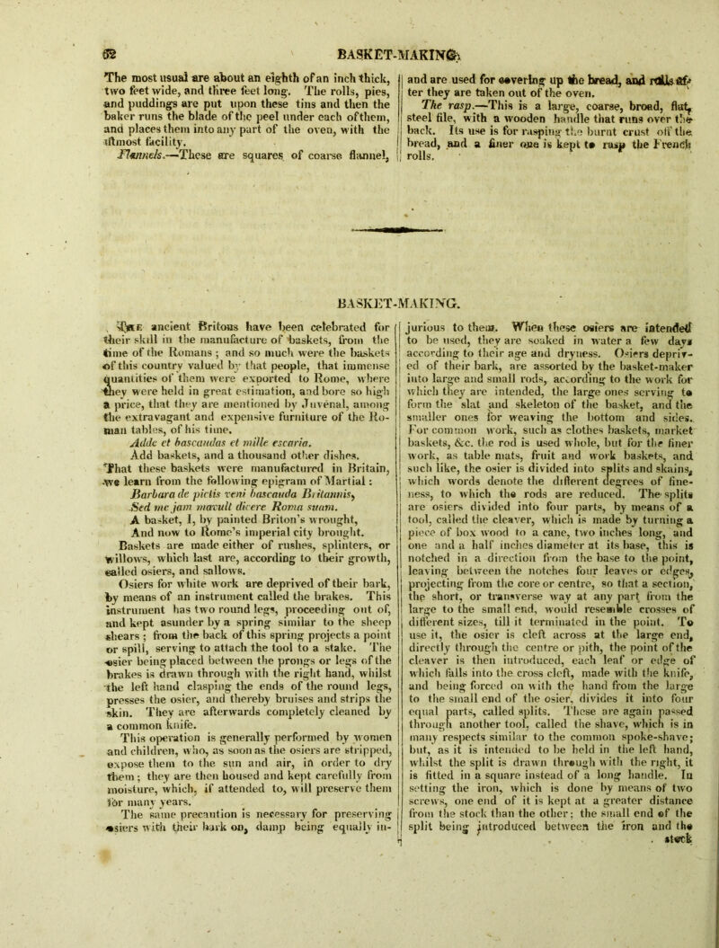 The most usual are about an eighth of an inch thick, two feet wide, and three feet long. The rolls, pies, and puddings are put upon these tins and then the baker runs the blade of the peel under each ofthern, and places them into any part of the oven, with the utmost facility. Hwmds.—These are squares of coarse flannel, | and are used for ©•verlng up tfce bread, and rdUsftff ter they are taken out of the oven. The rasp.—This is a large, coarse, broad, flirty steel file, with a wooden handle that runs over the back. Its use is for rasping the burnt crust off the bread, and a finer one is kept t» rasp the French rolls. BASKET-MAKING. , T*ce ancient Britons have been celebrated for their skill in the manufacture of baskets, from the time of the Romans ; and so much were the baskets of this country valued by that people, that immense quantities of them were exported to Rome, where 'tney were held in great estimation, and bore so high a price, that they are mentioned by Juvenal, among the extravagant and expensive furniture of the Ro- man tables, of his time. Adde et basca/tdas et mille escnria. Add baskets, and a thousand other dishes. That these baskets were manufactured in Britain, •We learn from the following epigram of Martial: Barbara de pictis vent bascauda Biitannis, Sed me jam mavult dicere Roma suam. A basket, I, by painted Briton’s w rought, And now to Rome’s imperial city brought. Baskets are made either of rushes, splinters, or willows, which last are, according to their growth, called osiers, and sallows. Osiers for white w ork are deprived of their bark, by means of an instrument called the brakes. This instrument has two round legs, proceeding out of, and kept asunder by a spring similar to the sheep shears ; from the back of this spring projects a point or spill, serving to attach the tool to a stake. The -©sier being placed between the prongs or legs of the brakes is drawn through with the right hand, whilst the left hand clasping the ends of the round legs, presses the osier, and thereby bruises and strips the skin. They are afterwards completely cleaned by a common knife. This operation is generally performed by women and children, who, as soon as the osiers are stripped, expose them to the sun and air, in order to dry them; they are then housed and kept carefully from moisture, which, if attended to, will preserve them for many years. The same precaution is necessary for preserving wsiers with their bark on, damp being equally in- jurious to them. When these osiers are intended to be used, they are soaked in w ater a few days according to their age and dryness. Osiers depriv- ed of their bark, are assorted by the basket-maker into large and small rods, according to the work for which they are intended, the large ones serving t» form the slat and skeleton of the basket, and the smaller ones for weaving the bottom and sides. For common work, such as clothes baskets, market baskets, &c. the rod is used whole, but for the finer work, as table mats, fruit and work baskets, and such like, the osier is divided into splits and skains, which words denote the different degrees of fine- ness, to which the rods are reduced. The- splits are osiers divided into four parts, by means of a tool, called tiie cleaver, which is made by turning a piece of box wood to a cane, two inches long, and one and a half inches diameter at its base, this is notched in a direction from the base to the point, leaving between the notches four leaves or edges, projecting from the core or centre, so that a section, the short, or transverse way at any part from the large to the small end, would resemble crosses of different sizes, till it terminated in the point. T© use it, the osier is cleft across at the large end, directly through the centre or pith, the point of the cleaver is then introduced, each leaf or edge of w hich falls into the cross cleft, made with the knife, and being forced on w ith the hand from the large to the small end of the osier, divides it into four equal parts, called splits. These are again passed through another tool, called the shave, which is in many respects similar to the common spoke-shave; but, as it is intended to lie held in the left hand, whilst the split is drawn through with the right, it is fitted in a square instead of a long handle. In setting the iron, which is done by means of two screws, one end of it is kept at. a greater distance from the stock than the other; the small end ©f the split being introduced between the iron and th©