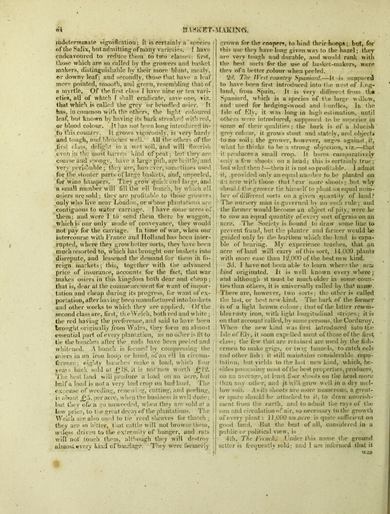 indeterminate signification; ft is certainly a species of the Salix, but admitting of many varieties. I have endeavoured to reduce them to two classes: first, those which are so called by the growers and basket makers, distinguishable by their more blunt, mealy, or downy leaf; and secondly, those that have a leaf more pointed, smooth, and green, resembling that of a myrtle. Of the first class I have nine or ten vari- eties, all of which f shall eradicate, save one, viz. that which is called the grey or brindled osier. It has, in common with the others, the light coloured leaf, but known by having its bark streaked with red, or blood colour. It has not been long introduced in- fo this country. It grows vigorously, is very hardy and tough, and bleaches' well. All the others of the first class, delight in a wet soil, and will flourish even in the most barren kind of peat; but they arc coarse and spongy, have a large pith, are brittle, and very perishable; they are, how'ever, sometimes used for the stouter parts of large baskets, and , unpeeled, for wine hampers. They grow quick and large, and a small number will fill the ell bunch, by which all osiers are sold; they are profitable to those growers .only who live near London, or whose plantations are contiguous to water carriage. I have some acres of them; and were 1 to send them there by waggon, which is our only mode of conveyance, they would not pay for the carriage. In time of war, when our intercourse with France and Holland has been inter- rupted, where they grow better sorts, they have been much resorted to, which has brought our baskets into disrepute, and lessened the demand for them in fo- reign markets; this, together with the advanced price of insurance, accounts for the fact, that war makes osiers in this kingdom both dear and cheap; that is, dear at the commencement for want of impor- tation and cheap during its progress, for want of ex- portation, after having been manufactured into baskets and other works to which they are applied. Of the second class are, first, th eWelch, both red and white ; the red having the preference, and said to have been brought originally j'rom Wales, they form an almost essential part of every plantation, as no other is fit to tie the bunches after the rods have been peeled and whitened. A bunch is formed by compressing the osiers, in an iron hoop or band, of an ell in circum- ference; eighty bunches make a load, which four years back sold at £18. it is not now worth J01 2. The best land will produce a load on an acre, but half a load is not a very bad crop on bad land. The expense of weeding, renewing, cutting, and peeling, is about JQ5. per acre, when the business is well done; but they ofvn go nmveeded, when they are sold at a low price, to the great decay-of the plantations. The Welch are also used to tie reed sheaves for thatch ; they are so hitter, that cattle will not browse them, uulqss driven to the extremity of hunger, and rats will not' touch them, although they will destroy almost every kind of bandage. They were formerly ! I grown for the coopers, to bind their hoops; but, for this use they have long given way to the hazel; they are very tough and durable, and would rank with the best sorts for the use of basket-makers, were they of a better .colour when peeled. 2(I. The JVest country Spaniard.—It is supposed to have been first introduced into the west of I.rig- land, from Spain. It is very different from the Spaniard, which is a species of the large willow, and used for hedging-wood and hurdles, Ii» the Isle of Ely, it was long in high estimation, until others were introduced, supposed to be superior in some of their qualities; the bark is of a blueish grey colour, it grows stout and stately, and objects to no soil; the grower,'however, urges against .if, what he thinks to he a strong objection, viz.—that it produces a small crop. It bares comparatively only a few shoots on a head; this is certainly true; but what then ?—then it is not so profitable. 1 admit it, .provided only an equal number to be planted on a:i acre with those that hear more shoots; but why should the grower tie himself to plant an equal num- ber of different sorts on a given quantity of land? The nursery man is governed by no such rule; and the firmer would become an object of pity, were he to sow an equal quantity of every sort ofgrain on ail acre. The Society is bound to draw some line to prevent fraud, but the planter and farmer would be guided only by the burthen which the land is capa- ble of bearing. My experience teaches, that an acre of land will carry of this sort, 14,000 plants with more ease than 12.000 of the best new kind. 3d. I have not been able to learn where the neza kind originated. It is well known every wherej and although it must he much older in some coun- ties than others, it is universally called by that name. There are, however, two sorts; the other is called the last, or best new kind. The bark of the former is of a light brown colour; that of the latter resem- bles rustv iron, with light longitudinal stripes; it is on that account called, by some persons, the Corduroy. When the new kind was first introduced into the Isle of Ely, it soon expelled most of those of the first; class; the few that are retained are used by the fish- ermen to make grigs, or twig tunnels, to catch eels and other fish ; it still maintains considerable repu- tation, but yields to the last new kind, which, be- sides possessing most of the best properties, produces, on an average,at least four shoots on the head more than any other, and it will grow well in a dry mel- low soil. As its shoots are more numerous, a great- er space should be attached to it, to draw nourish- ment from the earth, and to admit the rays of the smi and circulation of air, so necessary to the growth of every plant : 11,000 an acre is quite sufficient on good land. But the best of all, considered in a public or political view, is 4th, The Fiank. Under this name the- ground setter is frequently sold; and I am informed that it was