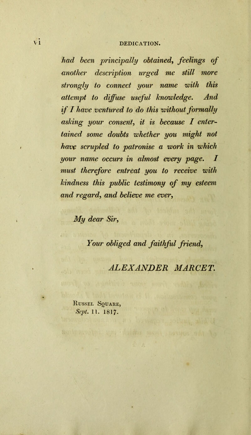 VI DEDICATION. had been principally obtained, feelings of another description urged me still more strongly to connect your name with this attempt to diffuse useful knowledge. And if I have ventured to do this without formally asking your consent, it is because I enter- tained some doubts whether you might not have scrupled to patronise a work in which your name occurs in almost every page. I must therefore entreat you to receive with kindness this public testimony of my esteem and regard, and believe me ever, My dear Sir, Your obliged and faithful friend, ALEXANDER MARCET. Russel Square,