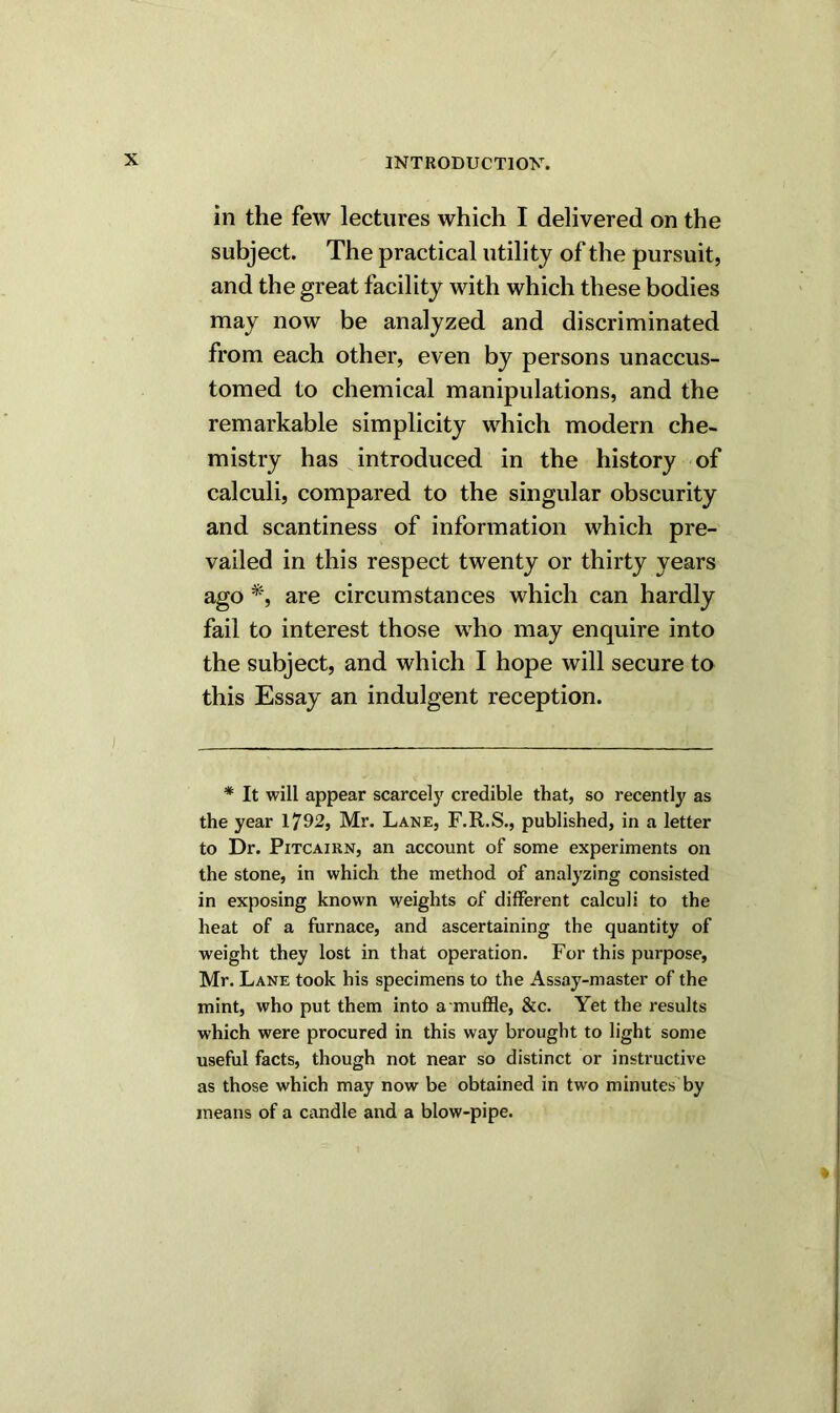 in the few lectures which I delivered on the subject. The practical utility of the pursuit, and the great facility with which these bodies may now be analyzed and discriminated from each other, even by persons unaccus- tomed to chemical manipulations, and the remarkable simplicity which modern che- mistry has introduced in the history of calculi, compared to the singular obscurity and scantiness of information which pre- vailed in this respect twenty or thirty years ago *, are circumstances which can hardly fail to interest those who may enquire into the subject, and which I hope will secure to this Essay an indulgent reception. * It will appear scarcely credible that, so recently as the year 1792, Mr. Lane, F.R.S., published, in a letter to Dr. Pitcairn, an account of some experiments on the stone, in which the method of analyzing consisted in exposing known weights of different calculi to the heat of a furnace, and ascertaining the quantity of weight they lost in that operation. For this purpose, Mr. Lane took his specimens to the Assay-master of the mint, who put them into a muffle, &c. Yet the results which were procured in this way brought to light some useful facts, though not near so distinct or instructive as those which may now be obtained in two minutes by means of a candle and a blow-pipe.