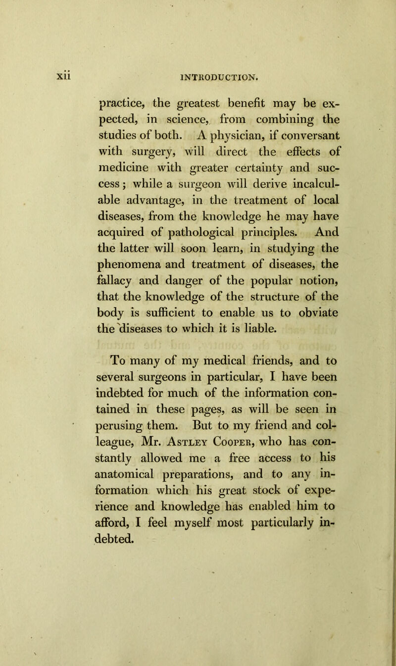 practice, the greatest benefit may be ex- pected, in science, from combining the studies of both. A physician, if conversant with surgery, will direct the effects of medicine with greater certainty and suc- cess ; while a surgeon will derive incalcul- able advantage, in the treatment of local diseases, from the knowledge he may have acquired of pathological principles. And the latter will soon learn, in studying the phenomena and treatment of diseases, the fallacy and danger of the popular notion, that the knowledge of the structure of the body is sufficient to enable us to obviate the diseases to which it is liable. To many of my medical friends, and to several surgeons in particular, I have been indebted for much of the information con- tained in these pages, as will be seen in perusing them. But to my friend and col- league, Mr. Astley Cooper, who has con- stantly allowed me a free access to his anatomical preparations, and to any in- formation which his great stock of expe- rience and knowledge has enabled him to afford, I feel myself most particularly in- debted.