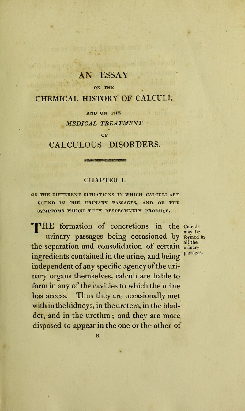 AN ESSAY ON THE CHEMICAL HISTORY OF CALCULI, AND ON THE MEDICAL TREATMENT OP CALCULOUS DISORDERS. CHAPTER I. OF THE DIFFERENT SITUATIONS IN WHICH CALCULI ARE FOUND IN THE URINARY PASSAGES, AND OF THE SYMPTOMS WHICH THEY RESPECTIVELY PRODUCE. J^HE formation of concretions in the urinary passages being occasioned by the separation and consolidation of certain ingredients contained in the urine, and being independent of any specific agency of the uri- nary organs themselves, calculi are liable to form in any of the cavities to which the urine has access. Thus they are occasionally met withinthekidneys, in the ureters, in the blad- der, and in the urethra; and they are more disposed to appear in the one or the other of B Calculi may be formed in all the urinary passages.