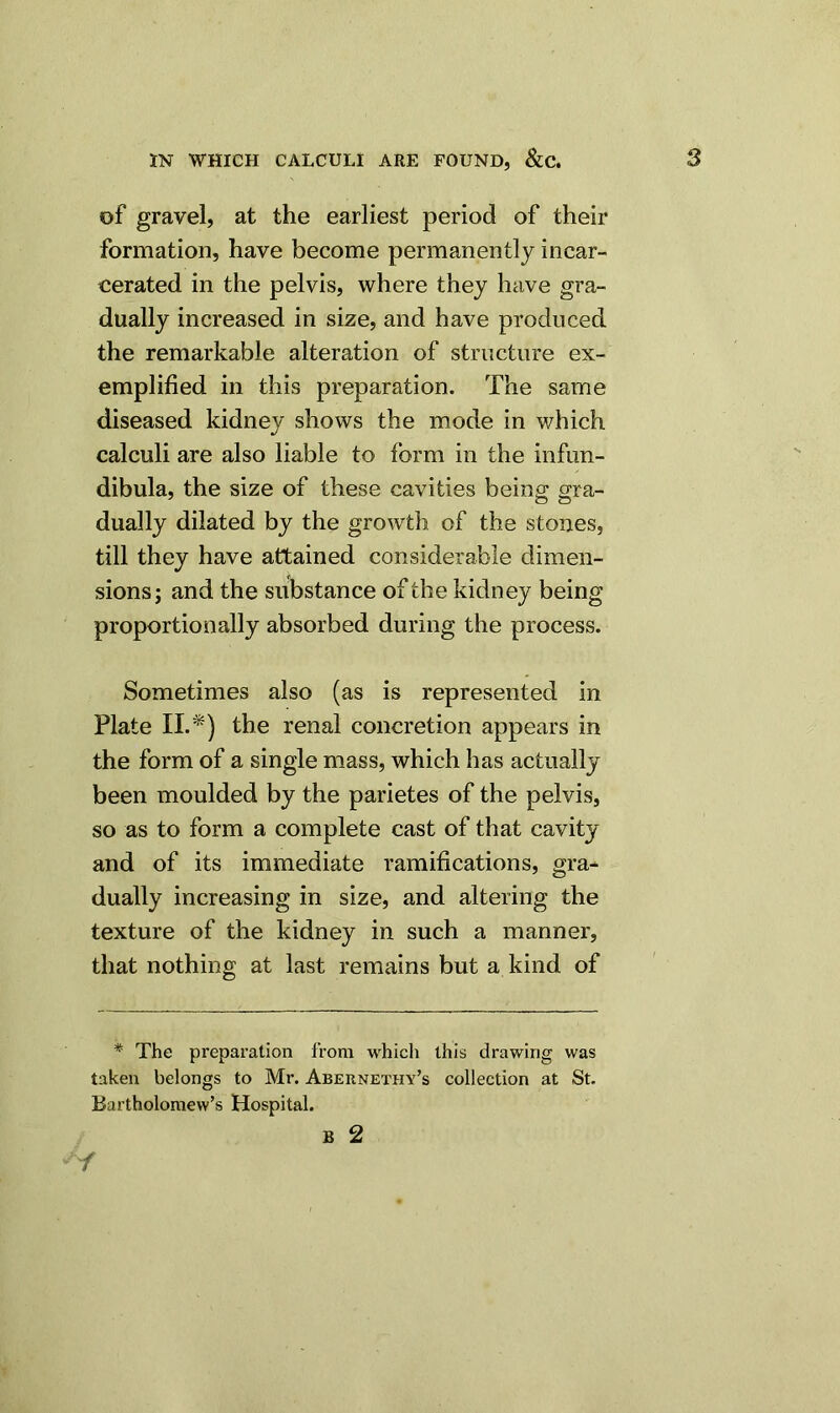 of gravel, at the earliest period of their formation, have become permanently incar- cerated in the pelvis, where they have gra- dually increased in size, and have produced the remarkable alteration of structure ex- emplified in this preparation. The same diseased kidney shows the mode in which calculi are also liable to form in the infun- dibula, the size of these cavities being gra- dually dilated by the growth of the stones, till they have attained considerable dimen- sions; and the substance of the kidney being proportionally absorbed during the process. Sometimes also (as is represented in Plate II.*) the renal concretion appears in the form of a single mass, which has actually been moulded by the parietes of the pelvis, so as to form a complete cast of that cavity and of its immediate ramifications, gra- dually increasing in size, and altering the texture of the kidney in such a manner, that nothing at last remains but a kind of * The preparation from which this drawing was taken belongs to Mr. Abernethy’s collection at St. Bartholomew’s Hospital.