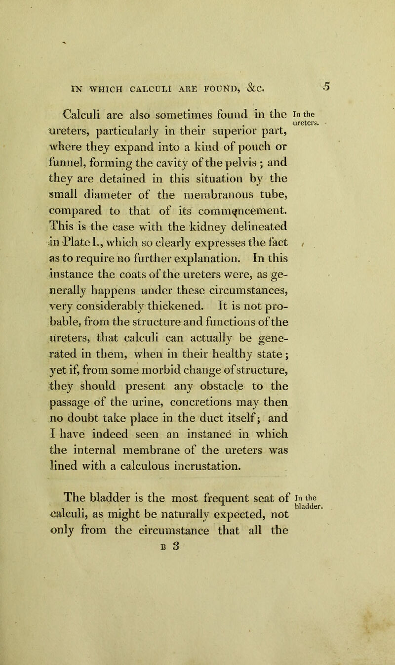 Calculi are also sometimes found in the in the ureters. ureters, particularly in their superior part, where they expand into a kind of pouch or funnel, forming the cavity of the pelvis ; and they are detained in this situation by the small diameter of the membranous tube, compared to that of its commencement. This is the case with the kidney delineated in Plate I., which so clearly expresses the fact / as to require no further explanation. In this instance the coats of the ureters were, as ge- nerally happens under these circumstances, very considerably thickened. It is not pro- bable, from the structure and functions of the ureters, that calculi can actually be gene- rated in them, when in their healthy state ; yet if, from some morbid change of structure, they should present any obstacle to the passage of the urine, concretions may then no doubt take place in the duct itself; and I have indeed seen an instance in which the internal membrane of the ureters was lined with a calculous incrustation. The bladder is the most frequent seat of in the calculi, as might be naturally expected, not only from the circumstance that all the