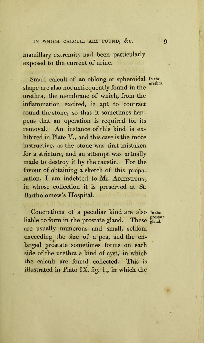 mamillary extremity had been particularly exposed to the current of urine. Small calculi of an oblong or spheroidal shape are also not unfrequently found in the urethra, the membrane of which, from the inflammation excited, is apt to contract round the stone, so that it sometimes hap- pens that an operation is required for its removal. An instance of this kind is ex- hibited in Plate V., and this case is the more instructive, as the stone was first mistaken for a stricture, and an attempt was actually made to destroy it by the caustic. For the favour of obtaining a sketch of this prepa- ration, I am indebted to Mr. Abernethy, in whose collection it is preserved at St. Bartholomew’s Hospital. Concretions of a peculiar kind are also liable to form in the prostate gland. These are usually numerous and small, seldom exceeding the size of a pea, and the en- larged prostate sometimes forms on each side of the urethra a kind of cyst, in which the calculi are found collected. This is illustrated in Plate IX. fig. 1., in which the In the urethra In the prostate gland.