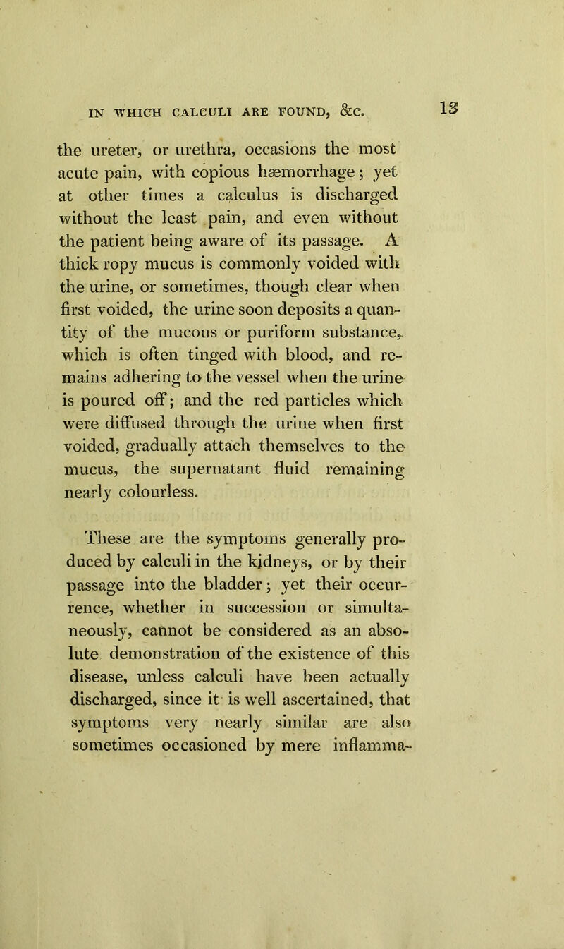 the ureter, or urethra, occasions the most acute pain, with copious haemorrhage; yet at other times a calculus is discharged without the least pain, and even without the patient being aware of its passage. A thick ropy mucus is commonly voided with the urine, or sometimes, though clear when first voided, the urine soon deposits a quan- tity of the mucous or puriform substance, which is often tinged with blood, and re- mains adhering to the vessel when the urine is poured off ; and the red particles which were diffused through the urine when first voided, gradually attach themselves to the mucus, the supernatant fluid remaining nearly colourless. These are the symptoms generally pro- duced by calculi in the kidneys, or by their passage into the bladder; yet their occur- rence, whether in succession or simulta- neously, cannot be considered as an abso- lute demonstration of the existence of this disease, unless calculi have been actually discharged, since it is well ascertained, that symptoms very nearly similar are also sometimes occasioned by mere inflamma-