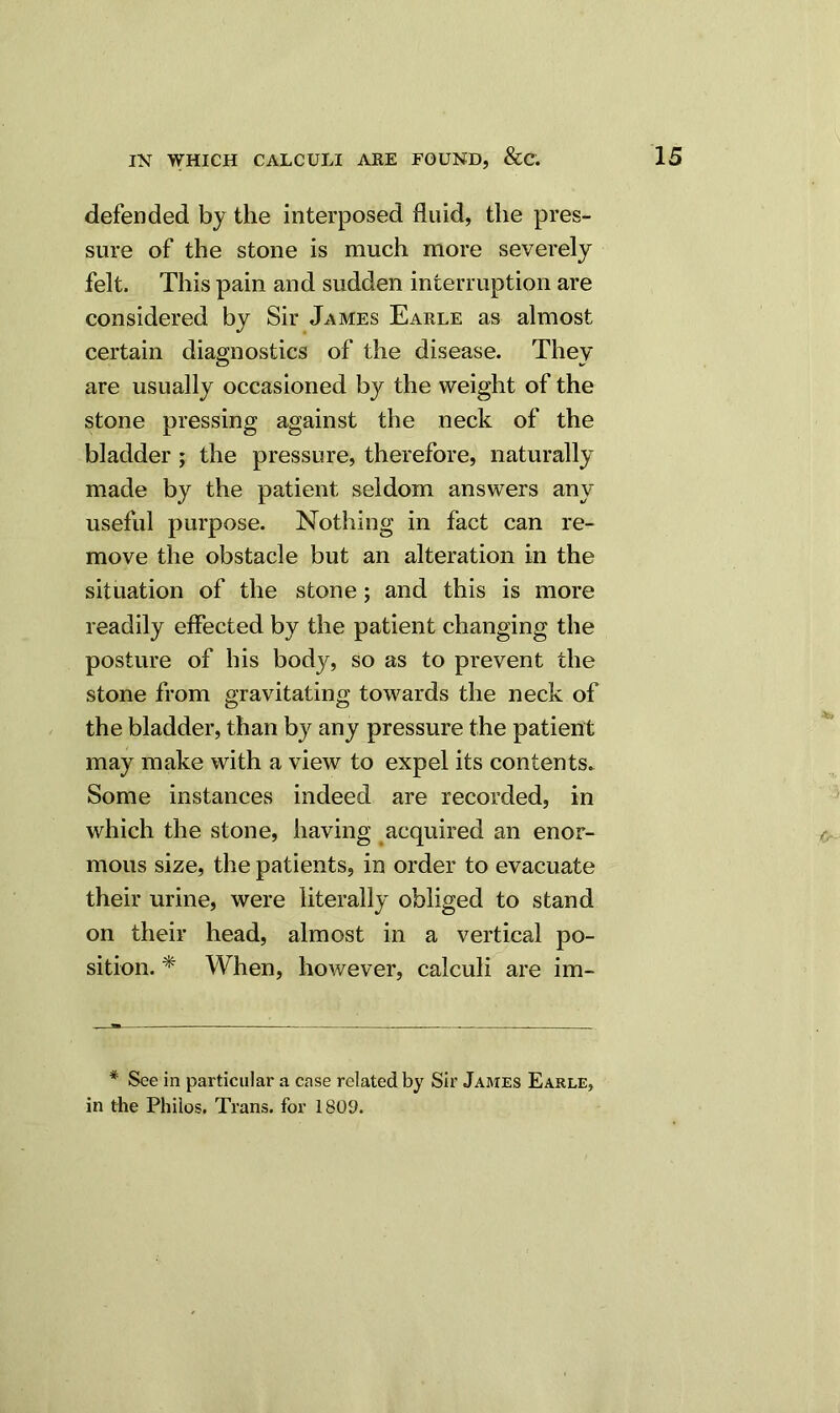 defended by the interposed fluid, the pres- sure of the stone is much more severely felt. This pain and sudden interruption are considered by Sir James Earle as almost certain diagnostics of the disease. They are usually occasioned by the weight of the stone pressing against the neck of the bladder ; the pressure, therefore, naturally made by the patient seldom answers any useful purpose. Nothing in fact can re- move the obstacle but an alteration in the situation of the stone; and this is more readily effected by the patient changing the posture of his body, so as to prevent the stone from gravitating towards the neck of the bladder, than by any pressure the patient may make with a view to expel its contents. Some instances indeed are recorded, in which the stone, having acquired an enor- mous size, the patients, in order to evacuate their urine, were literally obliged to stand on their head, almost in a vertical po- sition. * When, however, calculi are im- * See in particular a case related by Sir James Earle, in the Philos. Trans, for 1809.