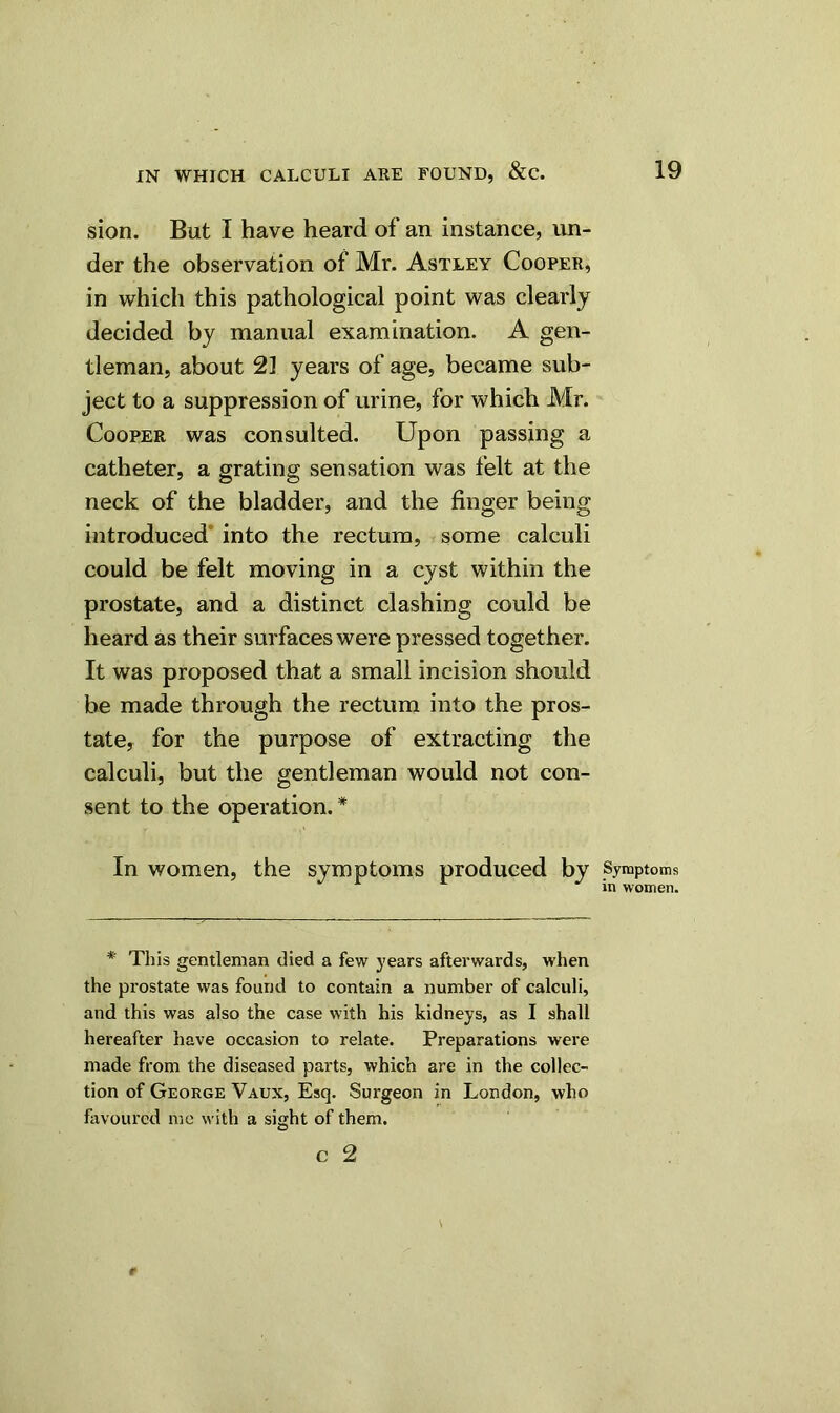 sion. But I have heard of an instance, un- der the observation of Mr. Astley Cooper, in which this pathological point was clearly decided by manual examination. A gen- tleman, about 21 years of age, became sub- ject to a suppression of urine, for which Mr. Cooper was consulted. Upon passing a catheter, a grating sensation was felt at the neck of the bladder, and the finger being introduced into the rectum, some calculi could be felt moving in a cyst within the prostate, and a distinct clashing could be heard as their surfaces were pressed together. It was proposed that a small incision should be made through the rectum into the pros- tate, for the purpose of extracting the calculi, but the gentleman would not con- sent to the operation. * In women, the symptoms produced by Symptoms r r in women. * This gentleman died a few years afterwards, when the prostate was found to contain a number of calculi, and this was also the case with his kidneys, as I shall hereafter have occasion to relate. Preparations were made from the diseased parts, which are in the collec- tion of George Vaux, Esq. Surgeon in London, who favoured me with a sight of them.