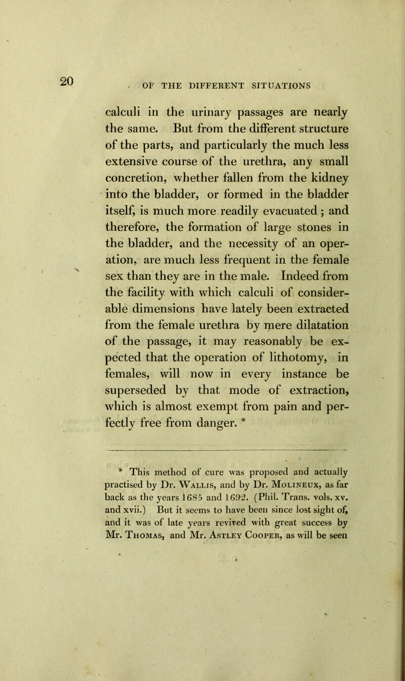 OF THE DIFFERENT SITUATIONS calculi in the urinary passages are nearly the same. But from the different structure of the parts, and particularly the much less extensive course of the urethra, any small concretion, whether fallen from the kidney into the bladder, or formed in the bladder itself, is much more readily evacuated ; and therefore, the formation of large stones in the bladder, and the necessity of an oper- ation, are much less frequent in the female sex than they are in the male. Indeed from the facility with which calculi of consider- able dimensions have lately been extracted from the female urethra by mere dilatation of the passage, it may reasonably be ex- pected that the operation of lithotomy, in females, will now in every instance be superseded by that mode of extraction, which is almost exempt from pain and per- fectly free from danger. # * This method of cure was proposed and actually practised by Dr. Wallis, and by Dr. Molineux, as far back as the years 16S5 and 1692. (Phil. Trans, vols. xv. and xvii.) But it seems to have been since lost sight of, and it was of late years revived with great success by Mr. Thomas, and Mr. Astley Cooper, as will be seen