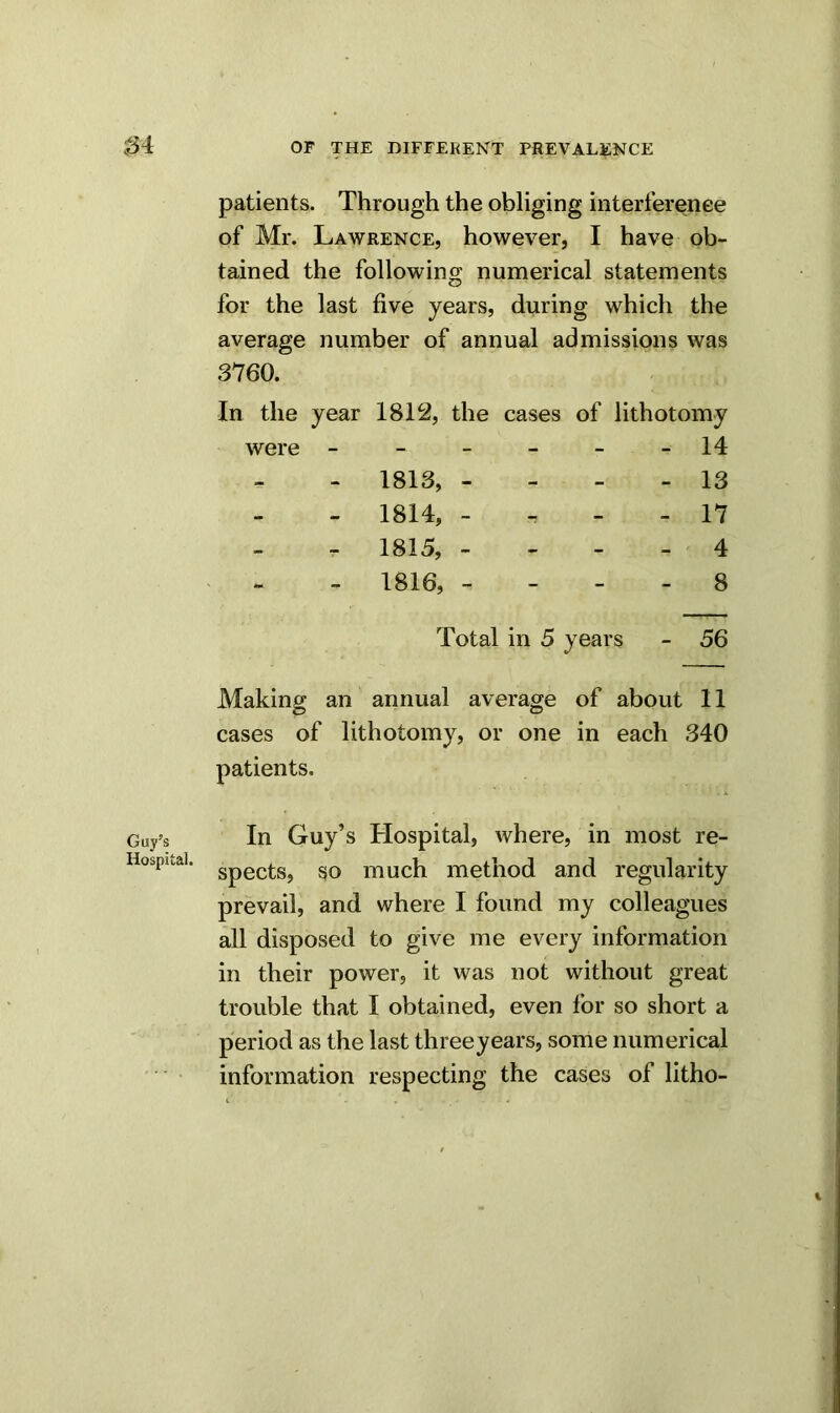 patients. Through the obliging interference of Mr. Lawrence, however, I have ob- tained the following numerical statements for the last five years, during which the average number of annual admissions was 3760. In the year 1812, the cases of lithotomy were ------ 14 - 1813, - 13 - 1814, - 17 - 1815, - 4 - 1816, - - - - 8 Total in 5 years - 56 Making an annual average of about 11 O o cases of lithotomy, or one in each 340 patients. In Guy’s Hospital, where, in most re- spects, so much method and regularity prevail, and where I found my colleagues all disposed to give me every information in their power, it was not without great trouble that I obtained, even for so short a period as the last threeyears, some numerical information respecting the cases of litho-