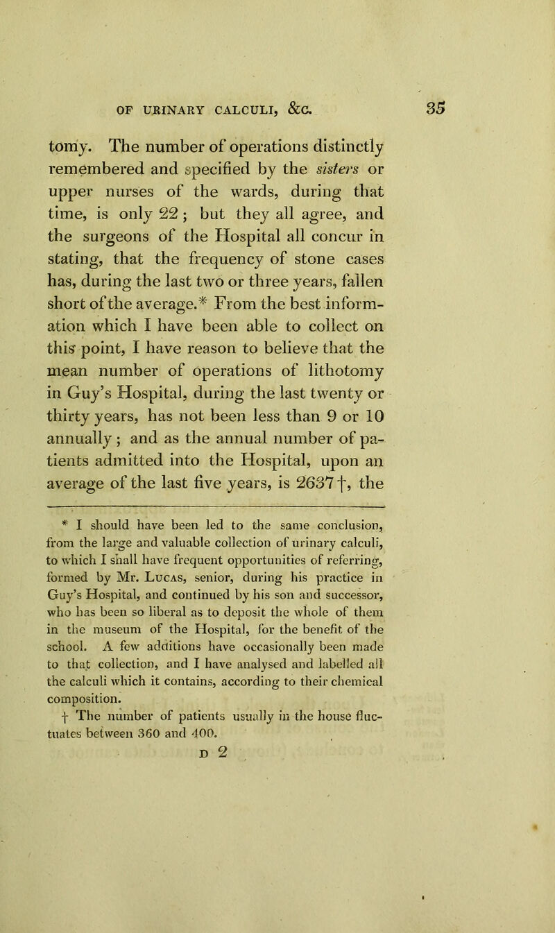 tomy. The number of operations distinctly remembered and specified by the sisters or upper nurses of the wards, during that time, is only 22 ; but they all agree, and the surgeons of the Hospital all concur in stating, that the frequency of stone cases has, during the last two or three years, fallen short of the average.'* From the best inform- ation which I have been able to collect on this point, I have reason to believe that the mean number of operations of lithotomy in Guy’s Hospital, during the last twenty or thirty years, has not been less than 9 or 10 annually ; and as the annual number of pa- tients admitted into the Hospital, upon an average of the last five years, is 2637 f, the * I should have been led to the same conclusion, from the large and valuable collection of urinary calculi, to which I shall have frequent opportunities of referring, formed by Mr. Lucas, senior, during his practice in Guy’s Hospital, and continued by his son and successor, who has been so liberal as to deposit the whole of them in the museum of the Hospital, for the benefit of the school. A few additions have occasionally been made to that collection, and I have analysed and labelled all the calculi which it contains, according to their chemical composition. f The number of patients usually in the house fluc- tuates between 360 and 400.