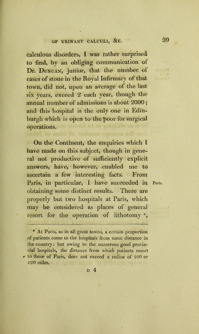 calculous disorders, I was rather surprised to find, by an obliging communication of Dr. Duncan, junior, that the number ot cases of stone in the Royal Infirmary of that town, did not, upon an average of the last six years, exceed 2 each year, though the annual number of admissions is about 2000 ; and this hospital is the only one in Edin- burgh which is open to the poor for surgical operations. On the Continent, the enquiries which I have made on this subject, though in gene- ral not productive of sufficiently explicit answers, have, however, enabled me to ascertain a few interesting facts. From Paris, in particular, I have succeeded in Paris, obtaining some distinct results. There are properly but two hospitals at Paris, which may be considered as places of general resort for the operation of lithotomy * *, * At Paris, as in all great towns, a certain proportion of patients come to the hospitals from some distance in the country: but owing to the numerous good provin- cial hospitals, the distance from which patients resort • to those of Paris, does not exceed a radius of 100 or 120 miles.