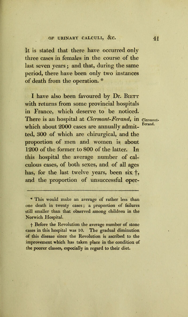 It is stated that there have occurred only three cases in females in the course of the last seven years ; and that, during the same period, there have been only two instances of death from the operation. * I have also been favoured by Dr. Biett with returns from some provincial hospitals in France, which deserve to be noticed. There is an hospital at Clermont-Ferand, in which about 2000 cases are annually admit- ted, 300 of which are chirurgical, and the proportion of men and women is about 1200 of the former to 800 of the latter. In this hospital the average number of cal- culous cases, of both sexes, and of all ages has, for the last twelve years, been six f, and the proportion of unsuccessful oper- * This would make an average of rather less than one death in twenty cases; a proportion of failures still smaller than that observed among children in the Norwich Hospital. f Before the Revolution the average number of stone cases in this hospital was 10. The gradual diminution of this disease since the Revolution is ascribed to the improvement which has taken place in the condition of the poorer classes, especially in regard to their diet. Clermont- Ferand.