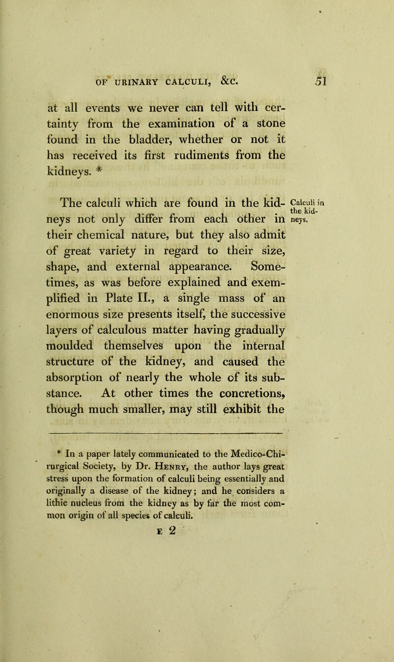 at all events we never can tell with cer- tainty from the examination of a stone found in the bladder, whether or not it has received its first rudiments from the kidneys. * The calculi which are found in the kid- neys not only differ from each other in their chemical nature, but they also admit of great variety in regard to their size, shape, and external appearance. Some- times, as was before explained and exem- plified in Plate II., a single mass of an enormous size presents itself, the successive layers of calculous matter having gradually moulded themselves upon the internal structure of the kidney, and caused the absorption of nearly the whole of its sub- stance. At other times the concretions, though much smaller, may still exhibit the * In a paper lately communicated to the Medico-Chi- rurgical Society, by Dr. Henry, the author lays great stress upon the formation of calculi being essentially and originally a disease of the kidney; and he considers a lithic nucleus from the kidney as by far the most com- mon origin of all species of calculi. £ 2 Calculi in the kid- neys.