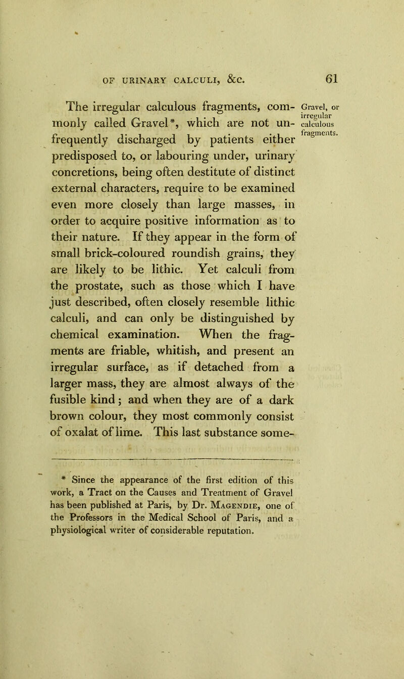 The irregular calculous fragments, com- monly called Gravel*, which are not un- frequently discharged by patients either predisposed to, or labouring under, urinary concretions, being often destitute of distinct external characters, require to be examined even more closely than large masses, in order to acquire positive information as to their nature. If they appear in the form of small brick-coloured roundish grains, they are likely to be lithic. Yet calculi from the prostate, such as those which I have just described, often closely resemble lithic calculi, and can only be distinguished by chemical examination. When the frag- ments are friable, whitish, and present an irregular surface, as if detached from a larger mass, they are almost always of the fusible kind; and when they are of a dark brown colour, they most commonly consist of oxalat of lime. This last substance some- # Since the appearance of the first edition of this work, a Tract on the Causes and Treatment of Gravel has been published at Paris, by Dr. Magendie, one of the Professors in the Medical School of Paris, and a physiological writer of considerable reputation. Gravel, or irregular calculous fragments.