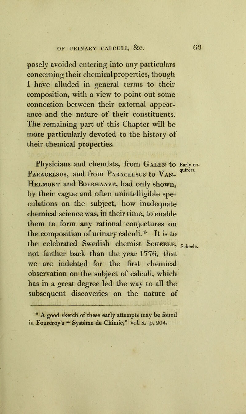 posely avoided entering into any particulars concerning their chemical properties, though I have alluded in general terms to their composition, with a view to point out some connection between their external appear- ance and the nature of their constituents. The remaining part of this Chapter will be more particularly devoted to the history of their chemical properties. Physicians and chemists, from Galen to Early en- Paracelsus, and from Paracelsus to Van- qmrers' Helmont and Boerhaave, had only shown, by their vague and often unintelligible spe- culations on the subject, how inadequate chemical science was, in their time, to enable them to form any rational conjectures on the composition of urinary calculi. * It is to the celebrated Swedish chemist Scheele, Scheeie. not farther back than the year 1776, that we are indebted for the first chemical observation on the subject of calculi, which has in a great degree led the way to all the subsequent discoveries on the nature of * A good sketch of these early attempts may be found in Fourcroy’s “ Systeme de Chimie,” vol. x. p. 204.