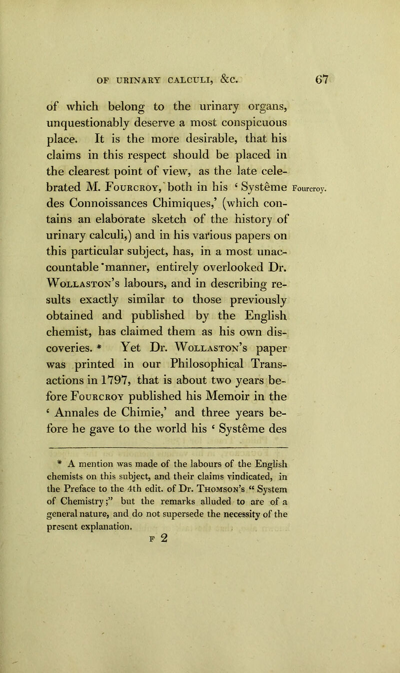 of which belong to the urinary organs, unquestionably deserve a most conspicuous place. It is the more desirable, that his claims in this respect should be placed in the clearest point of view, as the late cele- brated M. Fourcroy, both in his 4 Systeme Fourcroy. des Connoissances Chimiques,’ (which con- tains an elaborate sketch of the history of urinary calculi,) and in his various papers on this particular subject, has, in a most unac- countable’manner, entirely overlooked Dr. Wollaston’s labours, and in describing re- sults exactly similar to those previously obtained and published by the English chemist, has claimed them as his own dis- coveries. * Yet Dr. Wollaston’s paper was printed in our Philosophical Trans- actions in 1797, that is about two years be- fore Fourcroy published his Memoir in the 4 Annales de Chimie,’ and three years be- fore he gave to the world his 4 Systeme des * A mention was made of the labours of the English chemists on this subject, and their claims Abdicated, in the Preface to the 4th edit, of Dr. Thomson’s “ System of Chemistry;” but the remarks alluded to are of a general nature, and do not supersede the necessity of the present explanation. F 2