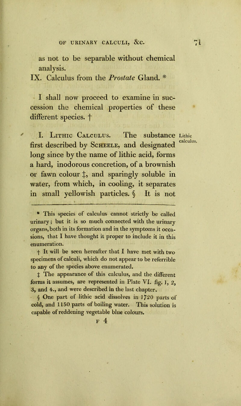 as not to be separable without chemical analysis. IX. Calculus from the Prostate Gland. * * * § I shall now proceed to examine in suc- cession the chemical properties of these different species, f I. Lithic Calculus. The substance Lithic first described by Scheele, and designated long since by the name of lithic acid, forms a hard, inodorous concretion, of a brownish or fawn colour and sparingly soluble in water, from which, in cooling, it separates in small yellowish particles. § It is not * This species of calculus cannot strictly be called urinary; but it is so much connected with the urinary organs, both in its formation and in the symptoms it occa- sions, that I have thought it proper to include it in this enumeration. f It will be seen hereafter that I have met with two specimens of calculi, which do not appear to be referrible to any of the species above enumerated. X The appearance of this calculus, and the different forms it assumes, are represented in Plate VI. fig. ], 2, 3, and 4., and were described in the last chapter. § One part of lithic acid dissolves in 1720 parts of cold, and 1150 parts of boiling water. This solution is capable of reddening vegetable blue colours.