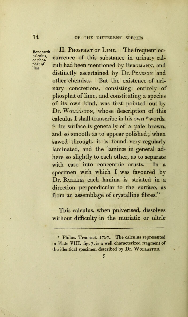 Bone earth calculus, or phos- phat of lime. II. Phosphat of Lime. The frequent oc- currence of this substance in urinary cal- culi had been mentioned by Bergmann, and distinctly ascertained by Dr. Pearson and other chemists. But the existence of uri- nary concretions, consisting entirely of phosphat of lime, and constituting a species of its own kind, was first pointed out by Dr. Wollaston, whose description of this calculus I shall transcribe in his own * words. “ Its surface is generally of a pale brown, and so smooth as to appear polished; when sawed through, it is found very regularly laminated, and the laminae in general ad- here so slightly to each other, as to separate with ease into concentric crusts. In a specimen with which I was favoured by Dr. Baillie, each lamina is striated in a direction perpendicular to the surface, as from an assemblage of crystalline fibres.” This calculus, when pulverised, dissolves without difficulty in the muriatic or nitric * Philos. Transact. 1797. The calculus represented in Plate VIII. fig. 7- is a well characterized fragment of the identical specimen described by Dr. Wollaston. 5