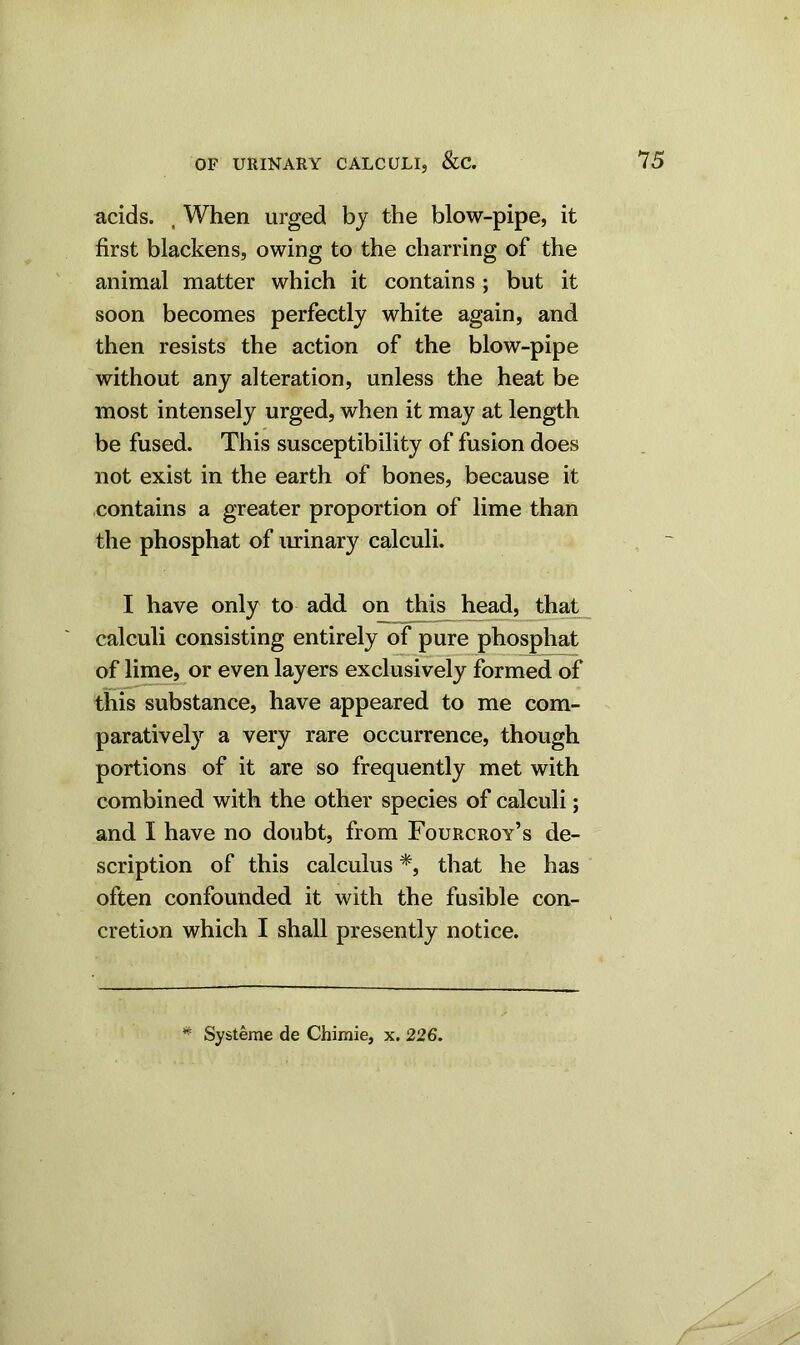 acids. , When urged by the blow-pipe, it first blackens, owing to the charring of the animal matter which it contains ; but it soon becomes perfectly white again, and then resists the action of the blow-pipe without any alteration, unless the heat be most intensely urged, when it may at length be fused. This susceptibility of fusion does not exist in the earth of bones, because it contains a greater proportion of lime than the phosphat of urinary calculi. I have only to add on this head, that calculi consisting entirely of pure phosphat of lime, or even layers exclusively formed of this substance, have appeared to me com- paratively a very rare occurrence, though portions of it are so frequently met with combined with the other species of calculi; and I have no doubt, from Fourcroy’s de- scription of this calculus *, that he has often confounded it with the fusible con- cretion which I shall presently notice. # Systeme de Chimie, x. 226.