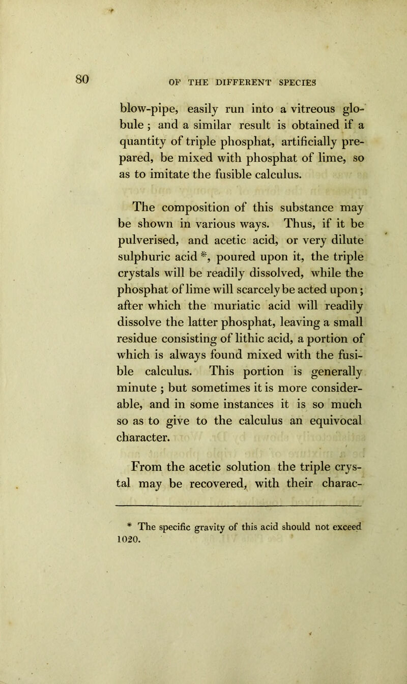 blow-pipe, easily run into a vitreous glo- bule ; and a similar result is obtained if a quantity of triple phosphat, artificially pre- pared, be mixed with phosphat of lime, so as to imitate the fusible calculus. The composition of this substance may be shown in various ways. Thus, if it be pulverised, and acetic acid, or very dilute sulphuric acid *, poured upon it, the triple crystals will be readily dissolved, while the phosphat of lime will scarcely be acted upon; after which the muriatic acid will readily dissolve the latter phosphat, leaving a small residue consisting of lithic acid, a portion of which is always found mixed with the fusi- ble calculus. This portion is generally minute ; but sometimes it is more consider- able, and in some instances it is so much so as to give to the calculus an equivocal character. From the acetic solution the triple crys- tal may be recovered, with their charac- * The specific gravity of this acid should not exceed 1020. 4