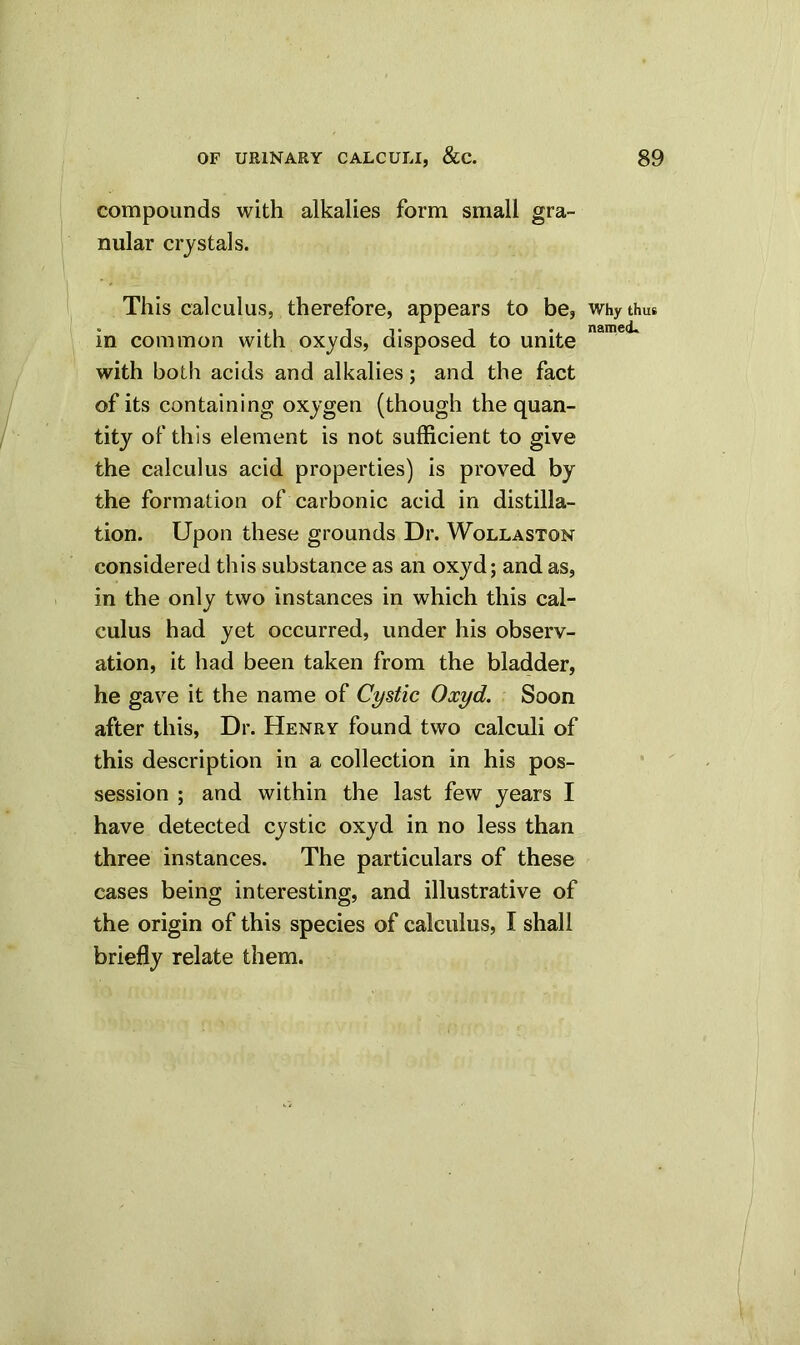 compounds with alkalies form small gra- nular crystals. This calculus, therefore, appears to be, why thus in common with oxyds, disposed to unite with both acids and alkalies; and the fact of its containing oxygen (though the quan- tity of this element is not sufficient to give the calculus acid properties) is proved by the formation of carbonic acid in distilla- tion. Upon these grounds Dr. Wollaston considered this substance as an oxyd; and as, in the only two instances in which this cal- culus had yet occurred, under his observ- ation, it had been taken from the bladder, he gave it the name of Cystic Oxyd. Soon after this, Dr. Henry found two calculi of this description in a collection in his pos- session ; and within the last few years I have detected cystic oxyd in no less than three instances. The particulars of these cases being interesting, and illustrative of the origin of this species of calculus, I shall briefly relate them.