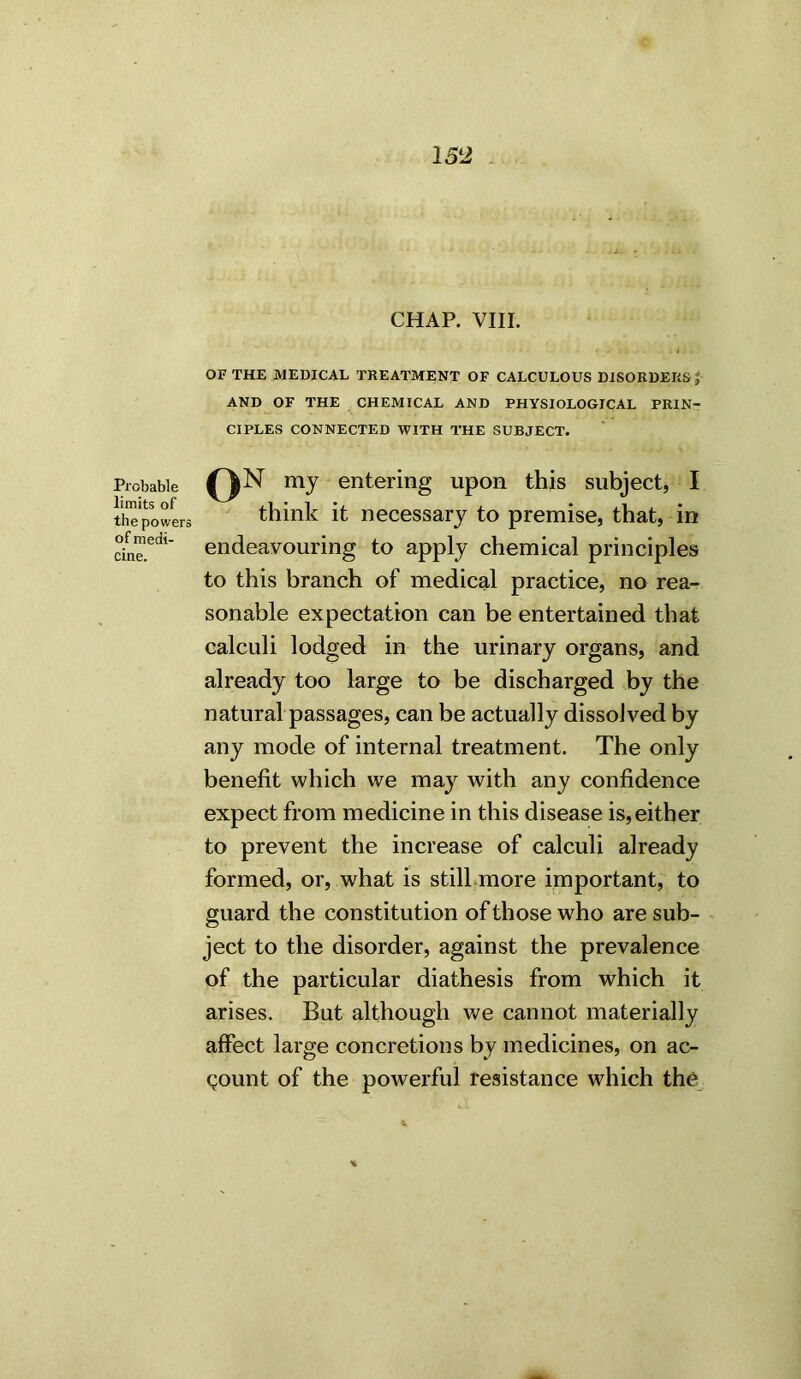 Probable limits of the powers of medi- cine. CHAP. VIII. OF THE MEDICAL TREATMENT OF CALCULOUS DISORDERS f AND OF THE CHEMICAL AND PHYSIOLOGICAL PRIN- CIPLES CONNECTED WITH THE SUBJECT. QN my entering upon this subject, I think it necessary to premise, that, in endeavouring to apply chemical principles to this branch of medical practice, no rea- sonable expectation can be entertained that calculi lodged in the urinary organs, and already too large to be discharged by the natural passages, can be actually dissolved by any mode of internal treatment. The only benefit which we may with any confidence expect from medicine in this disease is,either to prevent the increase of calculi already formed, or, what is still more important, to guard the constitution of those who are sub- ject to the disorder, against the prevalence of the particular diathesis from which it arises. But although we cannot materially affect large concretions by medicines, on ac- count of the powerful resistance which the