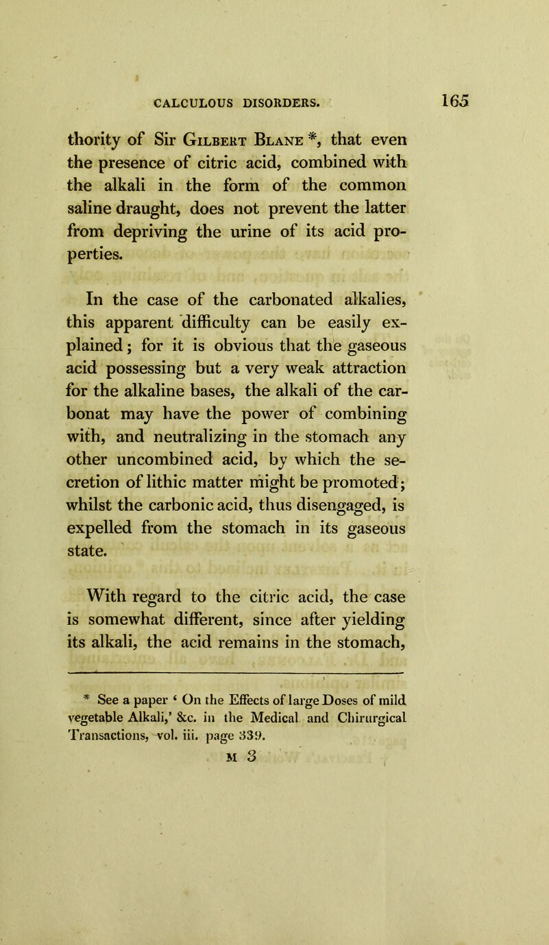 thority of Sir Gilbert Blane *, that even the presence of citric acid, combined with the alkali in the form of the common saline draught, does not prevent the latter from depriving the urine of its acid pro- perties. In the case of the carbonated alkalies, this apparent difficulty can be easily ex- plained ; for it is obvious that the gaseous acid possessing but a very weak attraction for the alkaline bases, the alkali of the car- bonat may have the power of combining with, and neutralizing in the stomach any other uncombined acid, by which the se- cretion of lithic matter might be promoted ; whilst the carbonic acid, thus disengaged, is expelled from the stomach in its gaseous state. With regard to the citric acid, the case is somewhat different, since after yielding its alkali, the acid remains in the stomach, * See a paper * On the Effects of large Doses of mild vegetable Alkali,’ &c. in the Medical and ChirurgicaL Transactions, vol. iii. page 339.