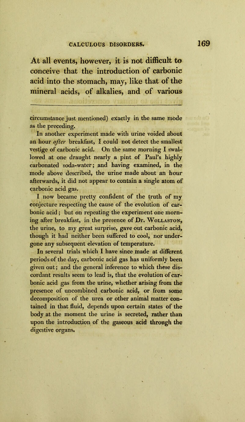 At all events, however, it is not difficult to conceive that the introduction of carbonic acid into the stomach, may, like that of the mineral acids, of alkalies, and of various circumstance just mentioned) exactly in the same mode as the preceding. In another experiment made with urine voided about an hour after breakfast, I could not detect the smallest vestige of carbonic acid. On the same morning I swal- lowed at one draught nearly a pint of Paul’s highly carbonated soda-water; and having examined, in the mode above described, the urine made about an hour afterwards, it did not appear to contain a single atom of carbonic acid gas. I now became pretty confident of the truth of my conjecture respecting the cause of the evolution of car- bonic acid; but on repeating the experiment one morn- ing after breakfast, in the presence of Dr. Wollaston, the urine, to my great surprise, gave out carbonic acid, though it had neither been suffered to cool, nor under- gone any subsequent elevation of temperatui’e. In several trials which I have since made at different periods of the day, carbonic acid gas has uniformly been given out; and the general inference to which these dis- cordant results seem to lead is, that the evolution of car- bonic acid gas from the urine, whether arising from the presence of uncombined carbonic acid, or from some decomposition of the urea or other animal matter con- tained in that fluid, depends upon certain states of the body at the moment the urine is secreted, rather than upon the introduction of the gaseous acid through the digestive organs.