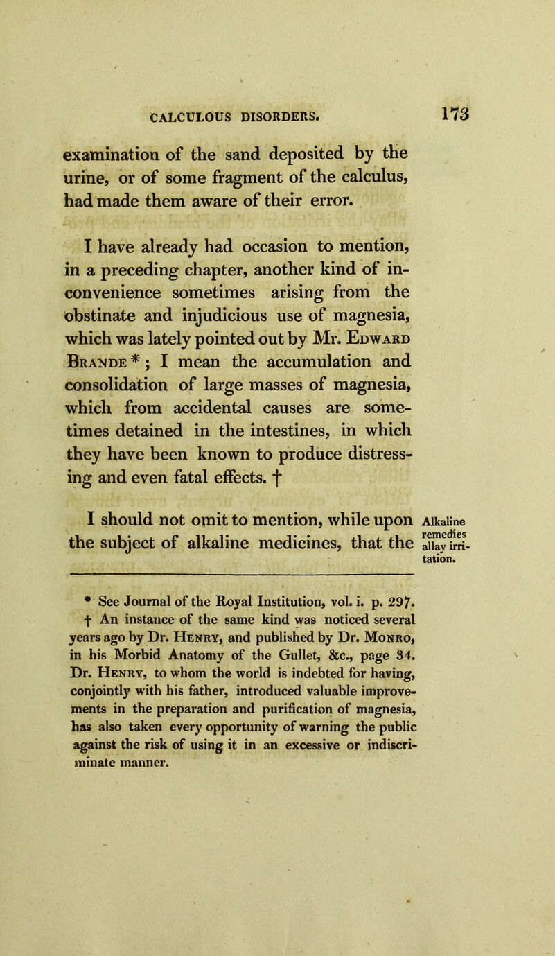 examination of the sand deposited by the urine, or of some fragment of the calculus, had made them aware of their error. I have already had occasion to mention, in a preceding chapter, another kind of in- convenience sometimes arising from the obstinate and injudicious use of magnesia, which was lately pointed out by Mr. Edward Brande *; I mean the accumulation and consolidation of large masses of magnesia, which from accidental causes are some- times detained in the intestines, in which they have been known to produce distress- ing and even fatal effects, f I should not omit to mention, while upon the subject of alkaline medicines, that the # See Journal of the Royal Institution, vol. i. p. 297. f An instance of the same kind was noticed several years ago by Dr. Henry, and published by Dr. Monro, in his Morbid Anatomy of the Gullet, &c., page 34. Dr. Henry, to whom the world is indebted for having, conjointly with his father, introduced valuable improve- ments in the preparation and purification of magnesia, has also taken every opportunity of warning the public against the risk of using it in an excessive or indiscri- minate manner. Alkaline remedies allay irri- tation.