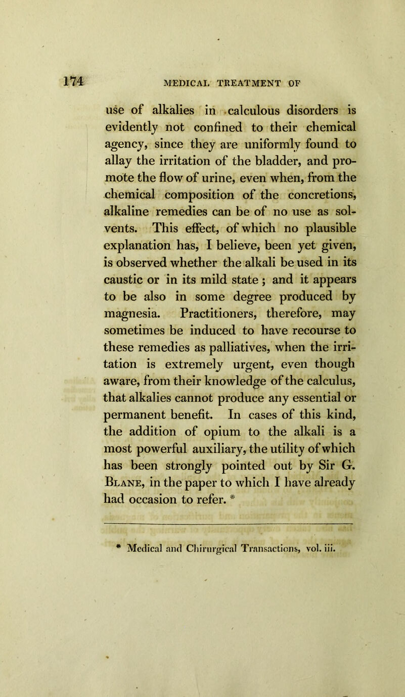 use of alkalies in calculous disorders is evidently not confined to their chemical agency, since they are uniformly found to allay the irritation of the bladder, and pro- mote the flow of urine, even when, from the chemical composition of the concretions, alkaline remedies can be of no use as sol- vents. This effect, of which no plausible explanation has, I believe, been yet given, is observed whether the alkali be used in its caustic or in its mild state ; and it appears to be also in some degree produced by magnesia. Practitioners, therefore, may sometimes be induced to have recourse to these remedies as palliatives, when the irri- tation is extremely urgent, even though aware, from their knowledge of the calculus, that alkalies cannot produce any essential or permanent benefit. In cases of this kind, the addition of opium to the alkali is a most powerful auxiliary, the utility of which has been strongly pointed out by Sir G. Blane, in the paper to which I have already had occasion to refer. # # Medical and Chirurgrcal Transactions, vol. iii.