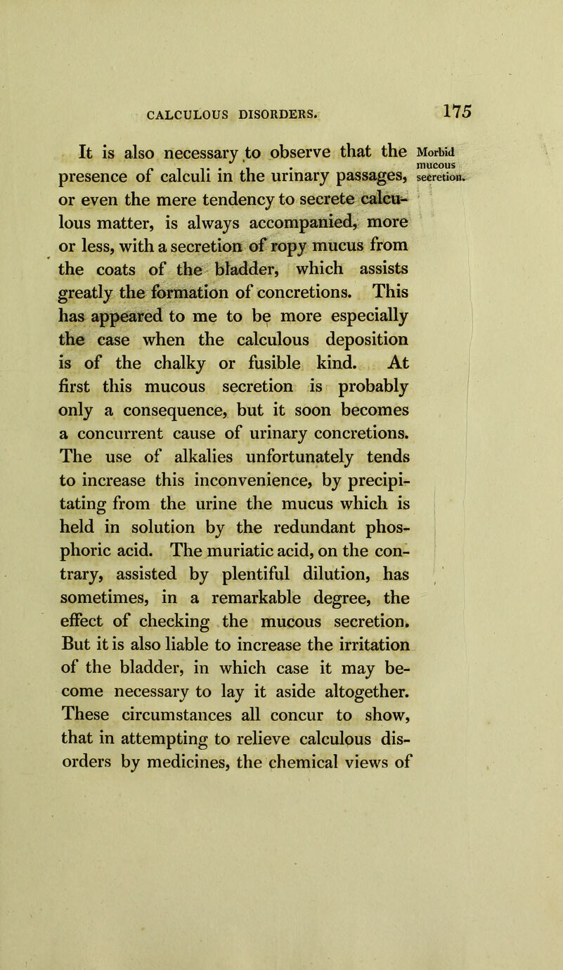 It is also necessary to observe that the Morbid . . mucous presence of calculi in the urinary passages, secretion, or even the mere tendency to secrete calcu- lous matter, is always accompanied, more or less, with a secretion of ropy mucus from the coats of the bladder, which assists greatly the formation of concretions. This has appeared to me to be more especially the case when the calculous deposition is of the chalky or fusible kind. At first this mucous secretion is probably only a consequence, but it soon becomes a concurrent cause of urinary concretions. The use of alkalies unfortunately tends to increase this inconvenience, by precipi- tating from the urine the mucus which is held in solution by the redundant phos- phoric acid. The muriatic acid, on the con- trary, assisted by plentiful dilution, has sometimes, in a remarkable degree, the effect of checking the mucous secretion. But it is also liable to increase the irritation of the bladder, in which case it may be- come necessary to lay it aside altogether. These circumstances all concur to show, that in attempting to relieve calculous dis- orders by medicines, the chemical views of