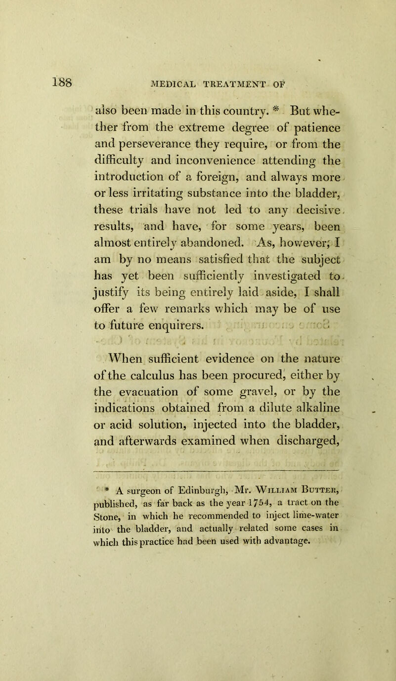 also been made in this country. * But whe- ther from the extreme degree of patience and perseverance they require, or from the difficulty and inconvenience attending the introduction of a foreign, and always more or less irritating substance into the bladder, these trials have not led to any decisive, results, and have, for some years, been almost entirely abandoned. As, however; I am by no means satisfied that the subject has yet been sufficiently investigated to- justify its being entirely laid aside, 1 shall offer a few remarks which may be of use to future enquirers. i - * } ' f - a .* ' ' ' - c When sufficient evidence on the nature of the calculus has been procured, either by the evacuation of some gravel, or by the indications obtained from a dilute alkaline or acid solution, injected into the bladder, and afterwards examined when discharged, * A surgeon of Edinburgh, Mr. William Butter, published, as far back as the year 1754, a tract on the Stone, in which he recommended to inject lime-water into the bladder, and actually related some cases in which this practice had been used with advantage.