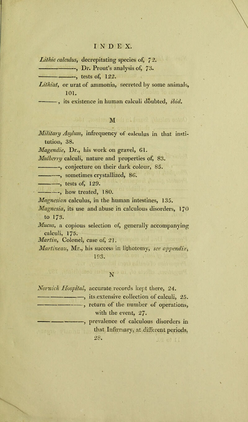 Lithic calculus, decrepitating species of, 7 , Dr. Prout’s analysis of, *JC6. ■ , tests of, 122. Lithiat, or urat of ammonia, secreted by some animals, 101. — , its existence in human calculi doubted, ibid. M Military Asylum, infrequency of calculus in that insti- tution, 38. Magendie, Dr., his work on gravel, Cl. Midberry calculi, nature and properties of, 83. , conjecture on their dark colour, 85. , sometimes crystallized, 86. , tests of, 129. , how treated, 180. Magnesian calculus, in the human intestines, 135. Magnesia, its use and abuse in calculous disorders, 170 to 173. Mucus, a copious selection of, generally accompanying calculi, 175. Martin, Colonel, case of, 21. Martineau, Mr., his success in lithotomy, see appendix 193. N Norwich Hospital, accurate records kept there, 24. , its extensive collection of calculi, 25. , return of the number of operations, with the event, 27. , prevalence of calculous disorders in that Infirmary, at different periods, 28.