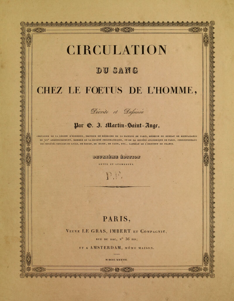 ©1SAM© CHEZ LE FOETUS DE L’HOMME, 0 ■ 'ecrtYe r/ ^/JeUmee |3ar ®. 3. iftartin^aint-^ng?, CHEVALIER 1)E LA LEGION DHONNEUR, DOCTEUR EN MEDECINE DE LA FACULTE DE TARIS, MEDECIN DO BUREAU DE BIENFAISANCE DU XIIe ARRONDISSEMENT, MEMBRE DE LA SOCIETE PHILOMATHIQUE, ET DE LA SOCIETE ANATOMIQUE DE PARIS, CORRESPONDANT DES SOCIÉTÉS ROYALES DE LILLE, DE ROUEN, DE DIJON, DE CAEN, ETC., LAUREAT DE l’iNSTITUT DE FRANCE. REVUE ET AUGMENTE F. p U' lu* PARIS Veuve UE GRAS, IMBERT et Compagnie, R TJ F. DU BAC, N° 36 BIS j k t a AMSTERDAM, même m a i s o n.